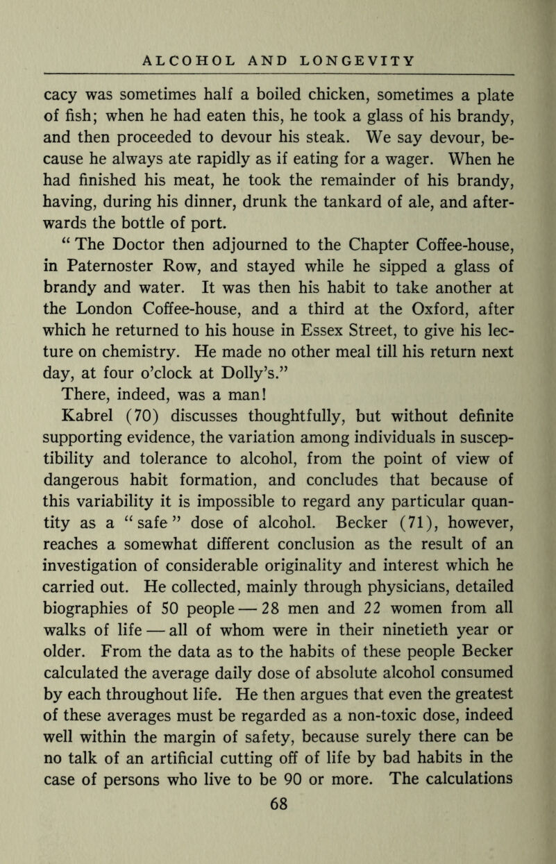 cacy was sometimes half a boiled chicken, sometimes a plate of fish; when he had eaten this, he took a glass of his brandy, and then proceeded to devour his steak. We say devour, be¬ cause he always ate rapidly as if eating for a wager. When he had finished his meat, he took the remainder of his brandy, having, during his dinner, drunk the tankard of ale, and after¬ wards the bottle of port. “ The Doctor then adjourned to the Chapter Coffee-house, in Paternoster Row, and stayed while he sipped a glass of brandy and water. It was then his habit to take another at the London Coffee-house, and a third at the Oxford, after which he returned to his house in Essex Street, to give his lec¬ ture on chemistry. He made no other meal till his return next day, at four o’clock at Dolly’s.” There, indeed, was a man! Kabrel (70) discusses thoughtfully, but without definite supporting evidence, the variation among individuals in suscep¬ tibility and tolerance to alcohol, from the point of view of dangerous habit formation, and concludes that because of this variability it is impossible to regard any particular quan¬ tity as a “ safe ” dose of alcohol. Becker (71), however, reaches a somewhat different conclusion as the result of an investigation of considerable originality and interest which he carried out. He collected, mainly through physicians, detailed biographies of 50 people — 28 men and 22 women from all walks of life — all of whom were in their ninetieth year or older. From the data as to the habits of these people Becker calculated the average daily dose of absolute alcohol consumed by each throughout life. He then argues that even the greatest of these averages must be regarded as a non-toxic dose, indeed well within the margin of safety, because surely there can be no talk of an artificial cutting off of life by bad habits in the case of persons who live to be 90 or more. The calculations