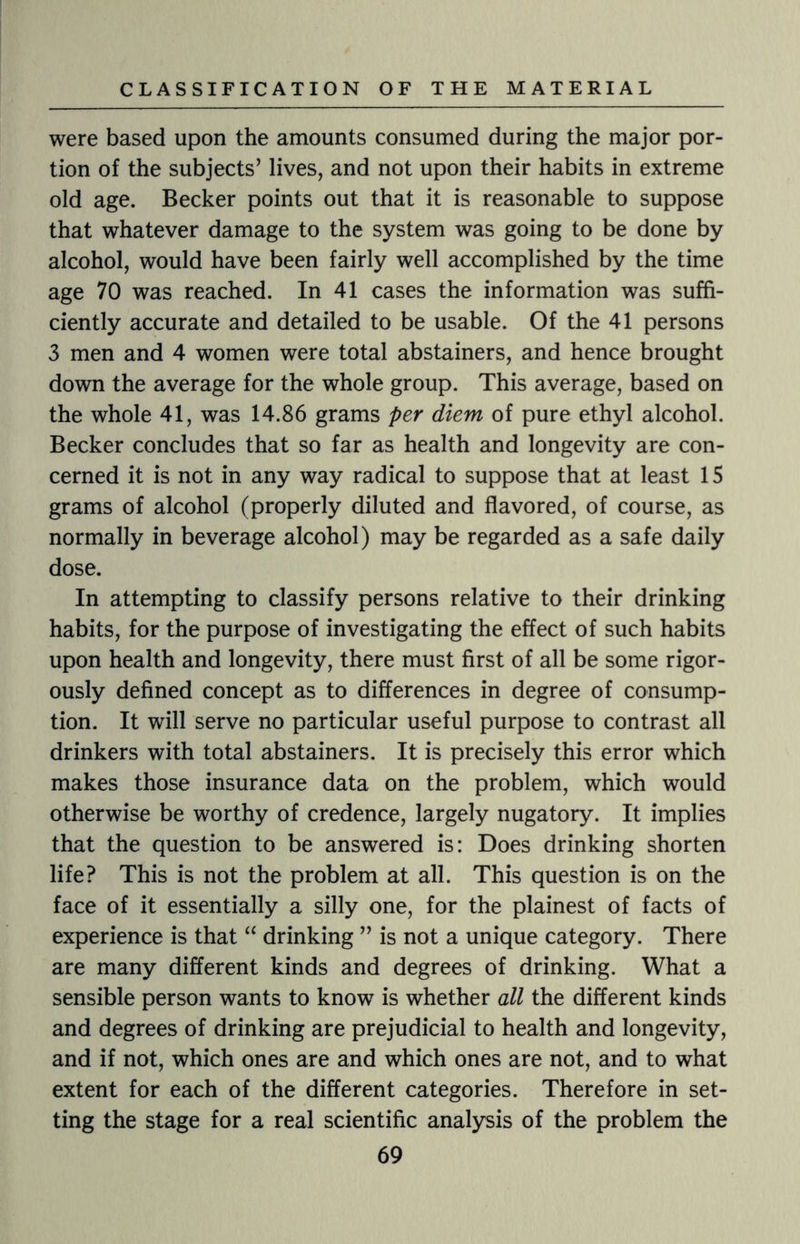 were based upon the amounts consumed during the major por¬ tion of the subjects’ lives, and not upon their habits in extreme old age. Becker points out that it is reasonable to suppose that whatever damage to the system was going to be done by alcohol, would have been fairly well accomplished by the time age 70 was reached. In 41 cases the information was suffi¬ ciently accurate and detailed to be usable. Of the 41 persons 3 men and 4 women were total abstainers, and hence brought down the average for the whole group. This average, based on the whole 41, was 14.86 grams per diem of pure ethyl alcohol. Becker concludes that so far as health and longevity are con¬ cerned it is not in any way radical to suppose that at least 15 grams of alcohol (properly diluted and flavored, of course, as normally in beverage alcohol) may be regarded as a safe daily dose. In attempting to classify persons relative to their drinking habits, for the purpose of investigating the effect of such habits upon health and longevity, there must first of all be some rigor¬ ously defined concept as to differences in degree of consump¬ tion. It will serve no particular useful purpose to contrast all drinkers with total abstainers. It is precisely this error which makes those insurance data on the problem, which would otherwise be worthy of credence, largely nugatory. It implies that the question to be answered is: Does drinking shorten life? This is not the problem at all. This question is on the face of it essentially a silly one, for the plainest of facts of experience is that “ drinking ” is not a unique category. There are many different kinds and degrees of drinking. What a sensible person wants to know7 is whether all the different kinds and degrees of drinking are prejudicial to health and longevity, and if not, which ones are and which ones are not, and to what extent for each of the different categories. Therefore in set¬ ting the stage for a real scientific analysis of the problem the