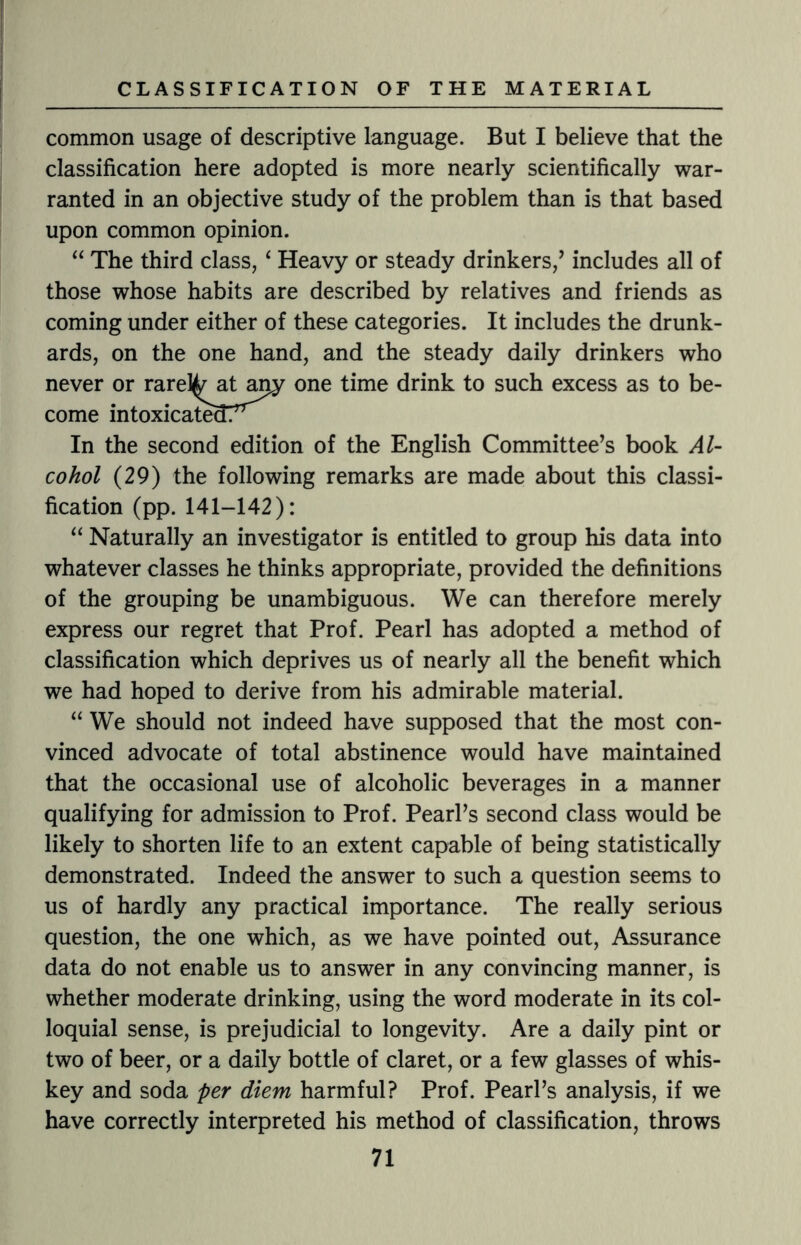 common usage of descriptive language. But I believe that the classification here adopted is more nearly scientifically war¬ ranted in an objective study of the problem than is that based upon common opinion. “ The third class, ‘ Heavy or steady drinkers/ includes all of those whose habits are described by relatives and friends as coming under either of these categories. It includes the drunk¬ ards, on the one hand, and the steady daily drinkers who never or rarely at any one time drink to such excess as to be¬ come intoxicated?^ In the second edition of the English Committee’s book Al¬ cohol (29) the following remarks are made about this classi¬ fication (pp.141-142): “ Naturally an investigator is entitled to group his data into whatever classes he thinks appropriate, provided the definitions of the grouping be unambiguous. We can therefore merely express our regret that Prof. Pearl has adopted a method of classification which deprives us of nearly all the benefit which we had hoped to derive from his admirable material. “ We should not indeed have supposed that the most con¬ vinced advocate of total abstinence would have maintained that the occasional use of alcoholic beverages in a manner qualifying for admission to Prof. Pearl’s second class would be likely to shorten life to an extent capable of being statistically demonstrated. Indeed the answer to such a question seems to us of hardly any practical importance. The really serious question, the one which, as we have pointed out, Assurance data do not enable us to answer in any convincing manner, is whether moderate drinking, using the word moderate in its col¬ loquial sense, is prejudicial to longevity. Are a daily pint or two of beer, or a daily bottle of claret, or a few glasses of whis¬ key and soda per diem harmful? Prof. Pearl’s analysis, if we have correctly interpreted his method of classification, throws