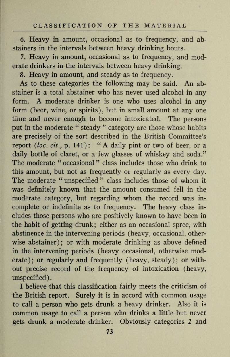 6. Heavy in amount, occasional as to frequency, and ab¬ stainers in the intervals between heavy drinking bouts. 7. Heavy in amount, occasional as to frequency, and mod¬ erate drinkers in the intervals between heavy drinking. 8. Heavy in amount, and steady as to frequency. As to these categories the following may be said. An ab¬ stainer is a total abstainer who has never used alcohol in any form. A moderate drinker is one who uses alcohol in any form (beer, wine, or spirits), but in small amount at any one time and never enough to become intoxicated. The persons put in the moderate “ steady ” category are those whose habits are precisely of the sort described in the British Committee’s report (loc. cit., p. 141): “A daily pint or two of beer, or a daily bottle of claret, or a few glasses of whiskey and soda.” The moderate “ occasional ” class includes those who drink to this amount, but not as frequently or regularly as every day. The moderate “ unspecified ” class includes those of whom it was definitely known that the amount consumed fell in the moderate category, but regarding whom the record was in¬ complete or indefinite as to frequency. The heavy class in¬ cludes those persons who are positively known to have been in the habit of getting drunk; either as an occasional spree, with abstinence in the intervening periods (heavy, occasional, other¬ wise abstainer); or with moderate drinking as above defined in the intervening periods (heavy occasional, otherwise mod¬ erate); or regularly and frequently (heavy, steady); or with¬ out precise record of the frequency of intoxication (heavy, unspecified). I believe that this classification fairly meets the criticism of the British report. Surely it is in accord with common usage to call a person who gets drunk a heavy drinker. Also it is common usage to call a person who drinks a little but never gets drunk a moderate drinker. Obviously categories 2 and