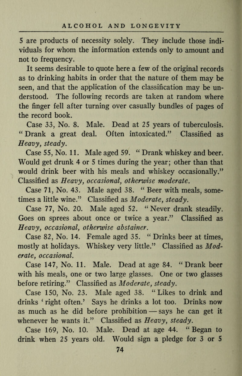 5 are products of necessity solely. They include those indi¬ viduals for whom the information extends only to amount and not to frequency. It seems desirable to quote here a few of the original records as to drinking habits in order that the nature of them may be seen, and that the application of the classification may be un¬ derstood. The following records are taken at random where the finger fell after turning over casually bundles of pages of the record book. Case 33, No. 8. Male. Dead at 25 years of tuberculosis. “ Drank a great deal. Often intoxicated.” Classified as Heavy, steady. Case 55, No. 11. Male aged 59. “ Drank whiskey and beer. Would get drunk 4 or 5 times during the year; other than that would drink beer with his meals and whiskey occasionally.” Classified as Heavy, occasional, otherwise moderate. Case 71, No. 43. Male aged 38. “ Beer with meals, some¬ times a little wine.” Classified as Moderate, steady. Case 77, No. 20. Male aged 52. “ Never drank steadily. Goes on sprees about once or twice a year.” Classified as Heavy, occasional, otherwise abstainer. Case 82, No. 14. Female aged 35. “ Drinks beer at times, mostly at holidays. Whiskey very little.” Classified as Mod¬ erate, occasional. Case 147, No. 11. Male. Dead at age 84. “ Drank beer with his meals, one or two large glasses. One or two glasses before retiring.” Classified as Moderate, steady. Case 150, No. 23. Male aged 38. “ Likes to drink and drinks ‘ right often.’ Says he drinks a lot too. Drinks now as much as he did before prohibition — says he can get it whenever he wants it.” Classified as Heavy, steady. Case 169, No. 10. Male. Dead at age 44. “ Began to drink when 25 years old. Would sign a pledge for 3 or 5