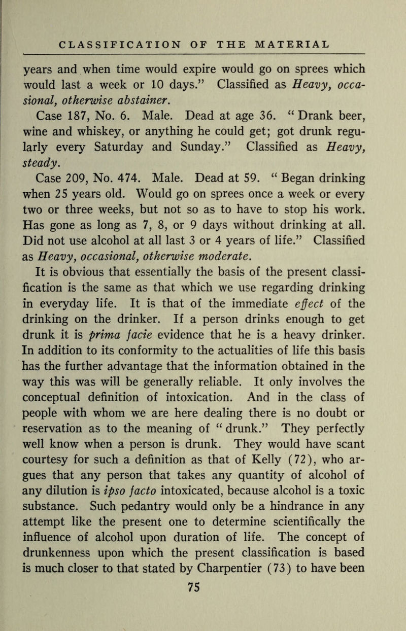 years and when time would expire would go on sprees which would last a week or 10 days.” Classified as Heavy, occa¬ sional, otherwise abstainer. Case 187, No. 6. Male. Dead at age 36. “ Drank beer, wine and whiskey, or anything he could get; got drunk regu¬ larly every Saturday and Sunday.” Classified as Heavy, steady. Case 209, No. 474. Male. Dead at 59. “ Began drinking when 25 years old. Would go on sprees once a week or every two or three weeks, but not so as to have to stop his work. Has gone as long as 7, 8, or 9 days without drinking at all. Did not use alcohol at all last 3 or 4 years of life.” Classified as Heavy, occasional, otherwise moderate. It is obvious that essentially the basis of the present classi¬ fication is the same as that which we use regarding drinking in everyday life. It is that of the immediate effect of the drinking on the drinker. If a person drinks enough to get drunk it is prima jade evidence that he is a heavy drinker. In addition to its conformity to the actualities of life this basis has the further advantage that the information obtained in the way this was will be generally reliable. It only involves the conceptual definition of intoxication. And in the class of people with whom we are here dealing there is no doubt or reservation as to the meaning of “ drunk.” They perfectly well know when a person is drunk. They would have scant courtesy for such a definition as that of Kelly (72), who ar¬ gues that any person that takes any quantity of alcohol of any dilution is ipso facto intoxicated, because alcohol is a toxic substance. Such pedantry would only be a hindrance in any attempt like the present one to determine scientifically the influence of alcohol upon duration of life. The concept of drunkenness upon which the present classification is based is much closer to that stated by Charpentier (73) to have been