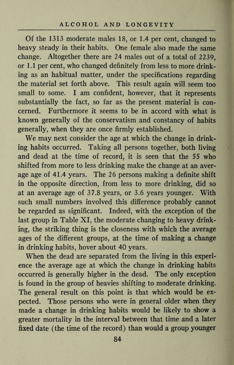 Of the 1313 moderate males 18, or 1.4 per cent, changed to heavy steady in their habits. One female also made the same change. Altogether there are 24 males out of a total of 2239, or 1.1 per cent, who changed definitely from less to more drink¬ ing as an habitual matter, under the specifications regarding the material set forth above. This result again will seem too small to some. I am confident, however, that it represents substantially the fact, so far as the present material is con¬ cerned. Furthermore it seems to be in accord with what is known generally of the conservatism and constancy of habits generally, when they are once firmly established. We may next consider the age at which the change in drink¬ ing habits occurred. Taking all persons together, both living and dead at the time of record, it is seen that the 55 who shifted from more to less drinking make the change at an aver¬ age age of 41.4 years. The 26 persons making a definite shift in the opposite direction, from less to more drinking, did so at an average age of 37.8 years, or 3.6 years younger. With such small numbers involved this difference probably cannot be regarded as significant. Indeed, with the exception of the last group in Table XI, the moderate changing to heavy drink¬ ing, the striking thing is the closeness with which the average ages of the different groups, at the time of making a change in drinking habits, hover about 40 years. When the dead are separated from the living in this experi¬ ence the average age at which the change in drinking habits occurred is generally higher in the dead. The only exception is found in the group of heavies shifting to moderate drinking. The general result on this point is that which would be ex¬ pected. Those persons who were in general older when they made a change in drinking habits would be likely to show a greater mortality in the interval between that time and a later fixed date (the time of the record) than would a group younger