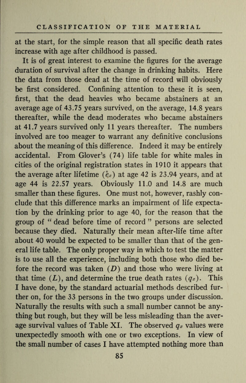 at the start, for the simple reason that all specific death rates increase with age after childhood is passed. It is of great interest to examine the figures for the average duration of survival after the change in drinking habits. Here the data from those dead at the time of record will obviously be first considered. Confining attention to these it is seen, first, that the dead heavies who became abstainers at an average age of 43.75 years survived, on the average, 14.8 years thereafter, while the dead moderates who became abstainers at 41.7 years survived only 11 years thereafter. The numbers involved are too meager to warrant any definitive conclusions about the meaning of this difference. Indeed it may be entirely accidental. From Glover’s (74) life table for white males in cities of the original registration states in 1910 it appears that the average after lifetime (e.x) at age 42 is 23.94 years, and at age 44 is 22.57 years. Obviously 11.0 and 14.8 are much smaller than these figures. One must not, however, rashly con¬ clude that this difference marks an impairment of life expecta¬ tion by the drinking prior to age 40, for the reason that the group of “ dead before time of record ” persons are selected because they died. Naturally their mean after-life time after about 40 would be expected to be smaller than that of the gen¬ eral life table. The only proper way in which to test the matter is to use all the experience, including both those who died be¬ fore the record was taken (Z>) and those who were living at that time (Z), and determine the true death rates (#*). This I have done, by the standard actuarial methods described fur¬ ther on, for the 33 persons in the two groups under discussion. Naturally the results with such a small number cannot be any¬ thing but rough, but they will be less misleading than the aver¬ age survival values of Table XI. The observed qx values were unexpectedly smooth with one or two exceptions. In view of the small number of cases I have attempted nothing more than