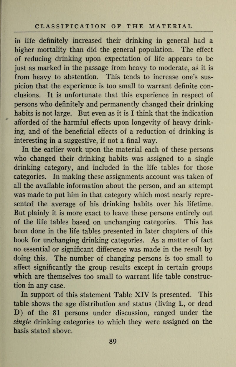in life definitely increased their drinking in general had a higher mortality than did the general population. The effect of reducing drinking upon expectation of life appears to be just as marked in the passage from heavy to moderate, as it is from heavy to abstention. This tends to increase one’s sus¬ picion that the experience is too small to warrant definite con¬ clusions. It is unfortunate that this experience in respect of persons who definitely and permanently changed their drinking habits is not large. But even as it is I think that the indication afforded of the harmful effects upon longevity of heavy drink¬ ing, and of the beneficial effects of a reduction of drinking is interesting in a suggestive, if not a final way. In the earlier work upon the material each of these persons who changed their drinking habits was assigned to a single drinking category, and included in the life tables for those categories. In making these assignments account was taken of all the available information about the person, and an attempt was made to put him in that category which most nearly repre¬ sented the average of his drinking habits over his lifetime. But plainly it is more exact to leave these persons entirely out of the life tables based on unchanging categories. This has been done in the life tables presented in later chapters of this book for unchanging drinking categories. As a matter of fact no essential or significant difference was made in the result by doing this. The number of changing persons is too small to affect significantly the group results except in certain groups which are themselves too small to warrant life table construc¬ tion in any case. In support of this statement Table XIV is presented. This table shows the age distribution and status (living L, or dead D) of the 81 persons under discussion, ranged under the single drinking categories to which they were assigned on the basis stated above.