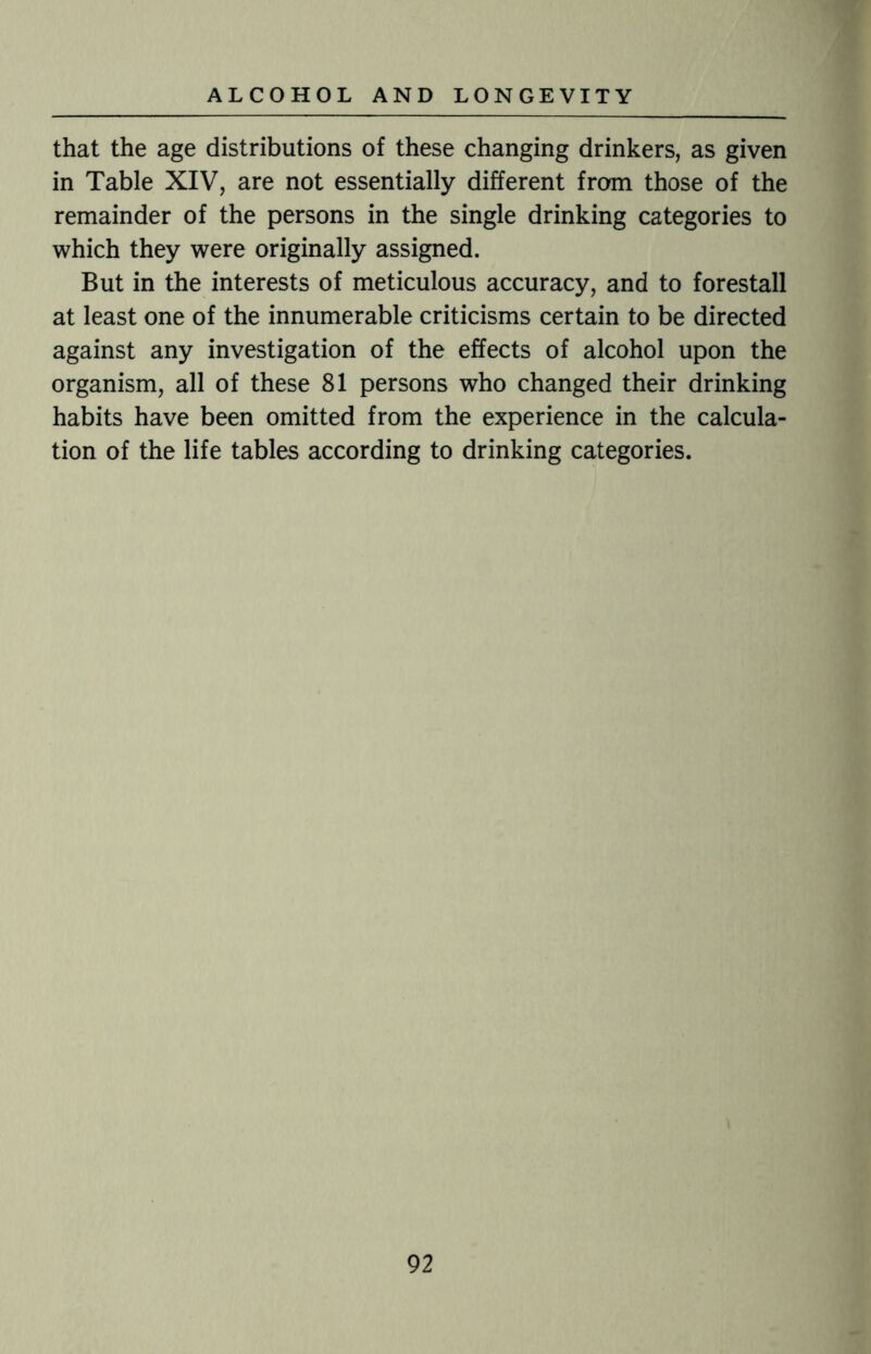 that the age distributions of these changing drinkers, as given in Table XIV, are not essentially different from those of the remainder of the persons in the single drinking categories to which they were originally assigned. But in the interests of meticulous accuracy, and to forestall at least one of the innumerable criticisms certain to be directed against any investigation of the effects of alcohol upon the organism, all of these 81 persons who changed their drinking habits have been omitted from the experience in the calcula¬ tion of the life tables according to drinking categories.