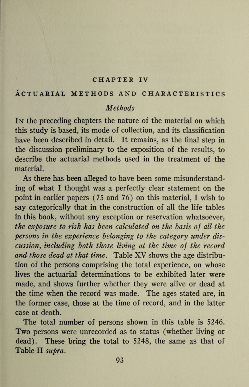 CHAPTER IV ACTUARIAL METHODS AND CHARACTERISTICS Methods In the preceding chapters the nature of the material on which this study is based, its mode of collection, and its classification have been described in detail. It remains, as the final step in the discussion preliminary to the exposition of the results, to describe the actuarial methods used in the treatment of the material. As there has been alleged to have been some misunderstand¬ ing of what I thought was a perfectly clear statement on the point in earlier papers (75 and 76) on this material, I wish to say categorically that in the construction of all the life tables in this book, without any exception or reservation whatsoever, the exposure to risk has been calculated on the basis of all the persons in the experience belonging to the category under dis¬ cussion, including both those living at the time of the record and those dead at that time. Table XV shows the age distribu¬ tion of the persons comprising the total experience, on whose lives the actuarial determinations to be exhibited later were made, and shows further whether they were alive or dead at the time when the record was made. The ages stated are, in the former case, those at the time of record, and in the latter case at death. The total number of persons shown in this table is 5246. Two persons were unrecorded as to status (whether living or dead). These bring the total to 5248, the same as that of Table II supra.