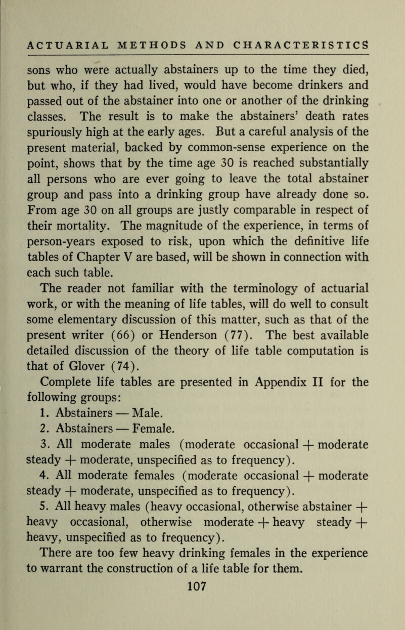 sons who were actually abstainers up to the time they died, but who, if they had lived, would have become drinkers and passed out of the abstainer into one or another of the drinking classes. The result is to make the abstainers’ death rates spuriously high at the early ages. But a careful analysis of the present material, backed by common-sense experience on the point, shows that by the time age 30 is reached substantially all persons who are ever going to leave the total abstainer group and pass into a drinking group have already done so. From age 30 on all groups are justly comparable in respect of their mortality. The magnitude of the experience, in terms of person-years exposed to risk, upon which the definitive life tables of Chapter V are based, will be shown in connection with each such table. The reader not familiar with the terminology of actuarial work, or with the meaning of life tables, will do well to consult some elementary discussion of this matter, such as that of the present writer (66) or Henderson (77). The best available detailed discussion of the theory of life table computation is that of Glover (74). Complete life tables are presented in Appendix II for the following groups: 1. Abstainers — Male. 2. Abstainers — Female. 3. All moderate males (moderate occasional + moderate steady moderate, unspecified as to frequency). 4. All moderate females (moderate occasional + moderate steady + moderate, unspecified as to frequency). 5. All heavy males (heavy occasional, otherwise abstainer -f- heavy occasional, otherwise moderate + heavy steady + heavy, unspecified as to frequency). There are too few heavy drinking females in the experience to warrant the construction of a life table for them.