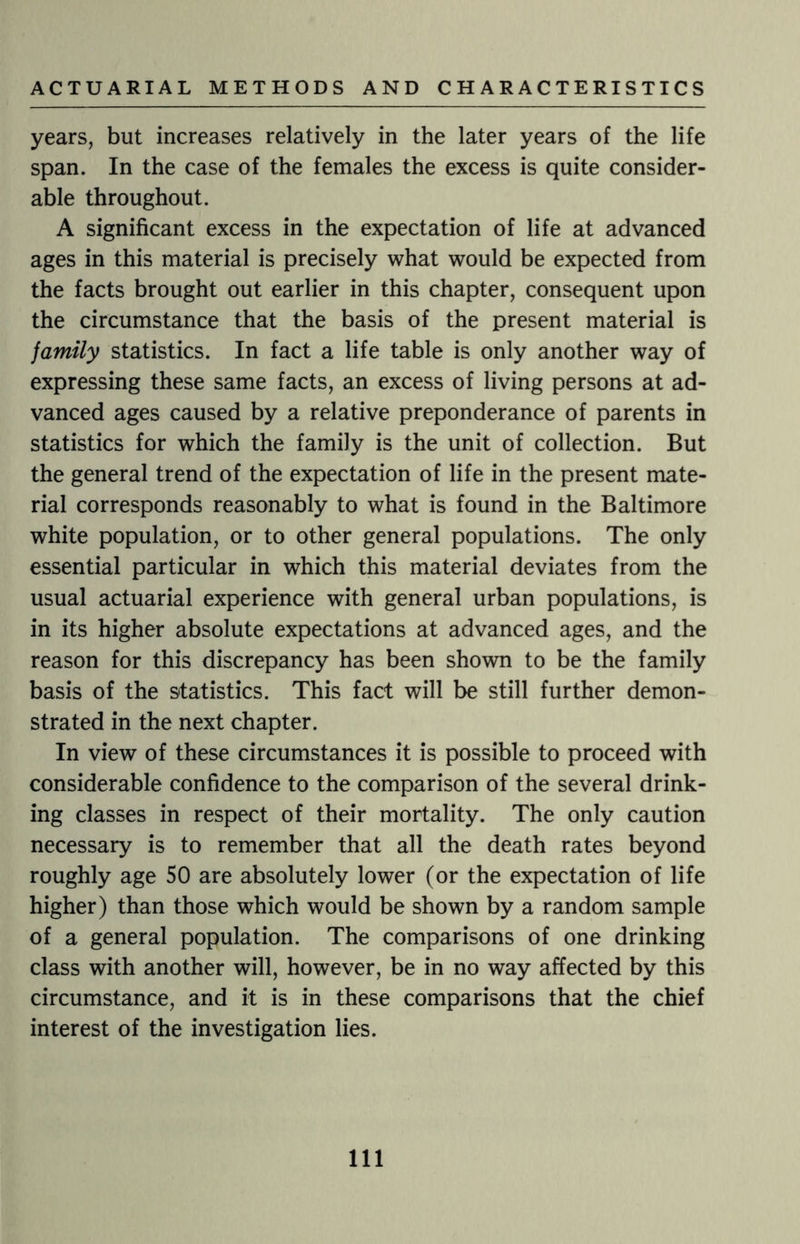 years, but increases relatively in the later years of the life span. In the case of the females the excess is quite consider¬ able throughout. A significant excess in the expectation of life at advanced ages in this material is precisely what would be expected from the facts brought out earlier in this chapter, consequent upon the circumstance that the basis of the present material is jamily statistics. In fact a life table is only another way of expressing these same facts, an excess of living persons at ad¬ vanced ages caused by a relative preponderance of parents in statistics for which the family is the unit of collection. But the general trend of the expectation of life in the present mate¬ rial corresponds reasonably to what is found in the Baltimore white population, or to other general populations. The only essential particular in which this material deviates from the usual actuarial experience with general urban populations, is in its higher absolute expectations at advanced ages, and the reason for this discrepancy has been shown to be the family basis of the statistics. This fact will be still further demon¬ strated in the next chapter. In view of these circumstances it is possible to proceed with considerable confidence to the comparison of the several drink¬ ing classes in respect of their mortality. The only caution necessary is to remember that all the death rates beyond roughly age 50 are absolutely lower (or the expectation of life higher) than those which would be shown by a random sample of a general population. The comparisons of one drinking class with another will, however, be in no way affected by this circumstance, and it is in these comparisons that the chief interest of the investigation lies. Ill