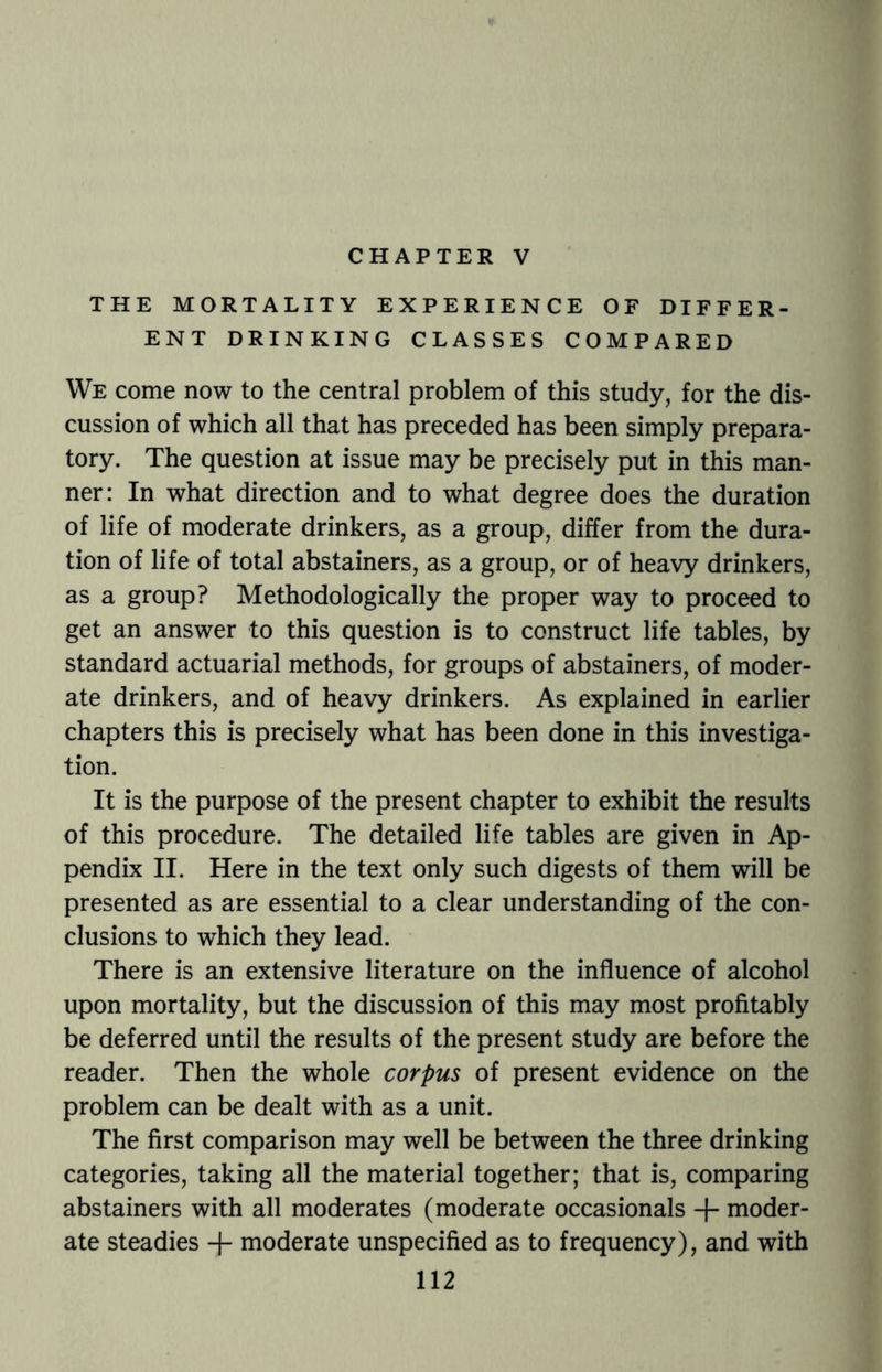 CHAPTER V THE MORTALITY EXPERIENCE OF DIFFER¬ ENT DRINKING CLASSES COMPARED We come now to the central problem of this study, for the dis¬ cussion of which all that has preceded has been simply prepara¬ tory. The question at issue may be precisely put in this man¬ ner: In what direction and to what degree does the duration of life of moderate drinkers, as a group, differ from the dura¬ tion of life of total abstainers, as a group, or of heavy drinkers, as a group? Methodologically the proper way to proceed to get an answer to this question is to construct life tables, by standard actuarial methods, for groups of abstainers, of moder¬ ate drinkers, and of heavy drinkers. As explained in earlier chapters this is precisely what has been done in this investiga¬ tion. It is the purpose of the present chapter to exhibit the results of this procedure. The detailed life tables are given in Ap¬ pendix II. Here in the text only such digests of them will be presented as are essential to a clear understanding of the con¬ clusions to which they lead. There is an extensive literature on the influence of alcohol upon mortality, but the discussion of this may most profitably be deferred until the results of the present study are before the reader. Then the whole corpus of present evidence on the problem can be dealt with as a unit. The first comparison may well be between the three drinking categories, taking all the material together; that is, comparing abstainers with all moderates (moderate occasionals -f- moder¬ ate steadies -f- moderate unspecified as to frequency), and with