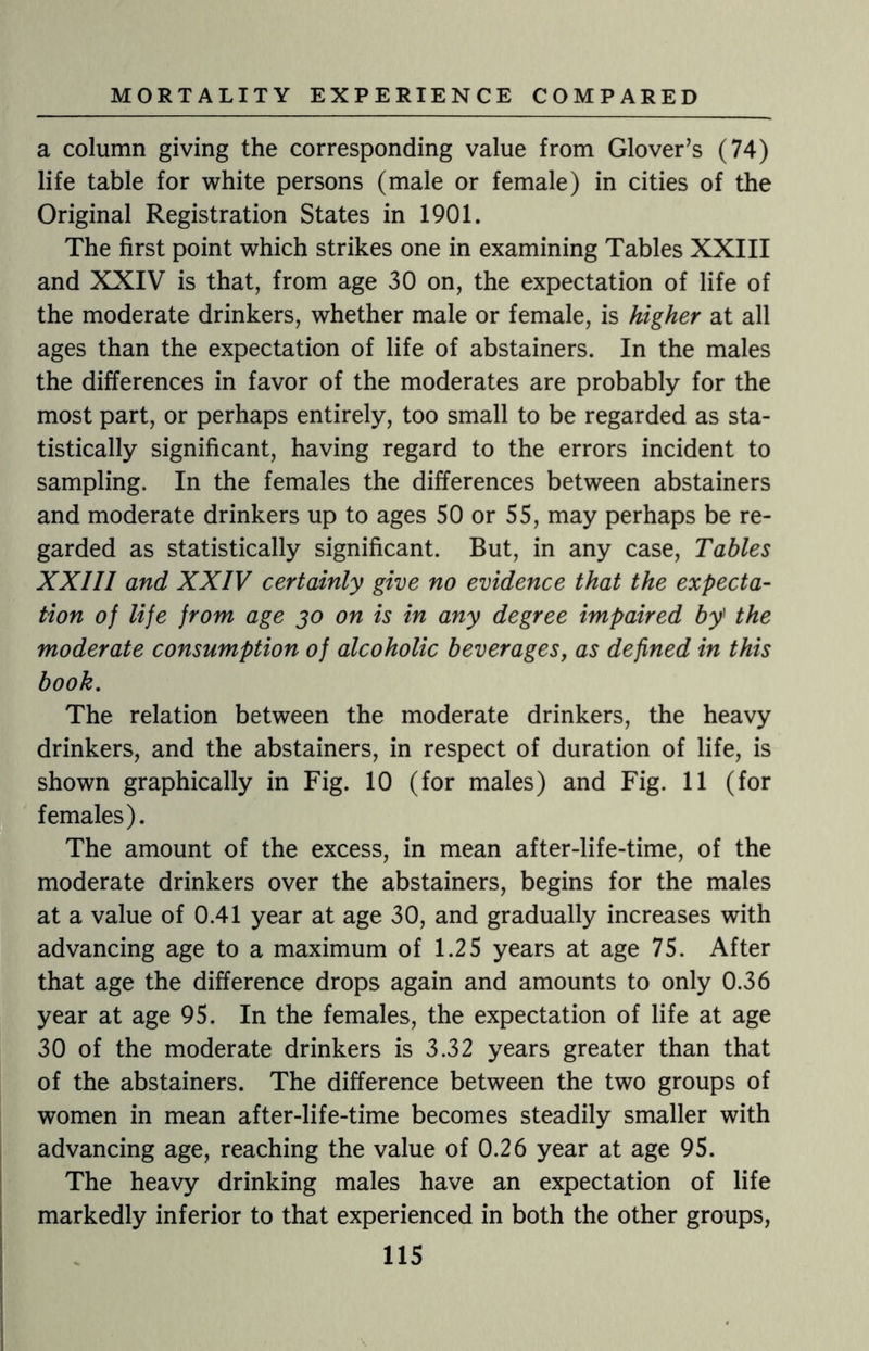 a column giving the corresponding value from Glover’s (74) life table for white persons (male or female) in cities of the Original Registration States in 1901. The first point which strikes one in examining Tables XXIII and XXIV is that, from age 30 on, the expectation of life of the moderate drinkers, whether male or female, is higher at all ages than the expectation of life of abstainers. In the males the differences in favor of the moderates are probably for the most part, or perhaps entirely, too small to be regarded as sta¬ tistically significant, having regard to the errors incident to sampling. In the females the differences between abstainers and moderate drinkers up to ages 50 or 55, may perhaps be re¬ garded as statistically significant. But, in any case, Tables XXIII and XXIV certainly give no evidence that the expecta¬ tion of life from age 30 on is in any degree impaired by] the moderate consumption of alcoholic beverages, as defined in this book. The relation between the moderate drinkers, the heavy drinkers, and the abstainers, in respect of duration of life, is shown graphically in Fig. 10 (for males) and Fig. 11 (for females). The amount of the excess, in mean after-life-time, of the moderate drinkers over the abstainers, begins for the males at a value of 0.41 year at age 30, and gradually increases with advancing age to a maximum of 1.25 years at age 75. After that age the difference drops again and amounts to only 0.36 year at age 95. In the females, the expectation of life at age 30 of the moderate drinkers is 3.32 years greater than that of the abstainers. The difference between the two groups of women in mean after-life-time becomes steadily smaller with advancing age, reaching the value of 0.26 year at age 95. The heavy drinking males have an expectation of life markedly inferior to that experienced in both the other groups,