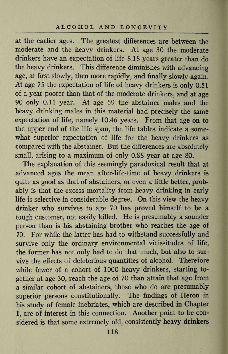 at the earlier ages. The greatest differences are between the moderate and the heavy drinkers. At age 30 the moderate drinkers have an expectation of life 8.18 years greater than do the heavy drinkers. This difference diminishes with advancing age, at first slowly, then more rapidly, and finally slowly again. At age 75 the expectation of life of heavy drinkers is only 0.51 of a year poorer than that of the moderate drinkers, and at age 90 only 0.11 year. At age 69 the abstainer males and the heavy drinking males in this material had precisely the same expectation of life, namely 10.46 years. From that age on to the upper end of the life span, the life tables indicate a some¬ what superior expectation of life for the heavy drinkers as compared with the abstainer. But the differences are absolutely small, arising to a maximum of only 0.88 year at age 80. The explanation of this seemingly paradoxical result that at advanced ages the mean after-life-time of heavy drinkers is quite as good as that of abstainers, or even a little better, prob¬ ably is that the excess mortality from heavy drinking in early life is selective in considerable degree. On this view the heavy drinker who survives to age 70 has proved himself to be a tough customer, not easily killed. He is presumably a sounder person than is his abstaining brother who reaches the age of 70. For while the latter has had to withstand successfully and survive only the ordinary environmental vicissitudes of life, the former has not only had to do that much, but also to sur¬ vive the effects of deleterious quantities of alcohol. Therefore while fewer of a cohort of 1000 heavy drinkers, starting to¬ gether at age 30, reach the age of 70 than attain that age from a similar cohort of abstainers, those who do are presumably superior persons constitutionally. The findings of Heron in his study of female inebriates, which are described in Chapter I, are of interest in this connection. Another point to be con¬ sidered is that some extremely old, consistently heavy drinkers