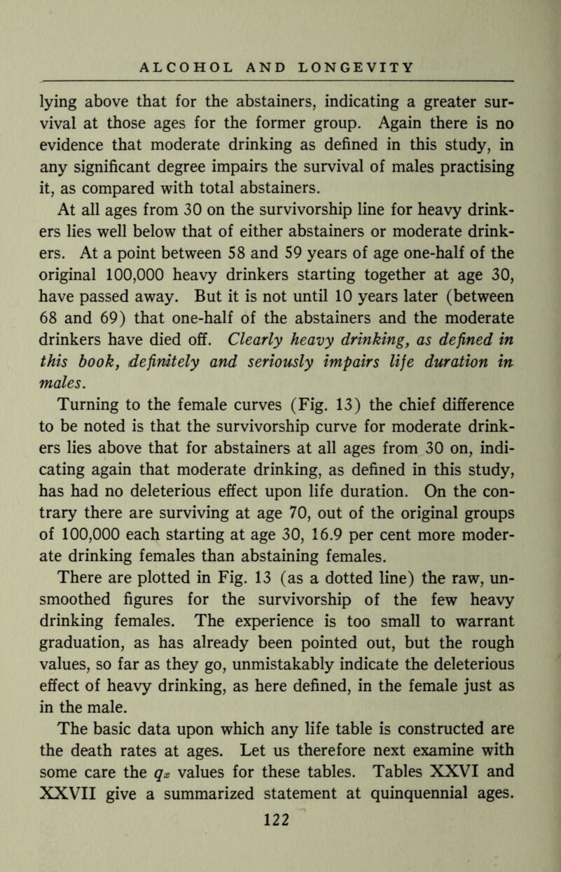 lying above that for the abstainers, indicating a greater sur¬ vival at those ages for the former group. Again there is no evidence that moderate drinking as defined in this study, in any significant degree impairs the survival of males practising it, as compared with total abstainers. At all ages from 30 on the survivorship line for heavy drink¬ ers lies well below that of either abstainers or moderate drink¬ ers. At a point between 58 and 59 years of age one-half of the original 100,000 heavy drinkers starting together at age 30, have passed away. But it is not until 10 years later (between 68 and 69) that one-half of the abstainers and the moderate drinkers have died off. Clearly heavy drinking, as defined in this book, definitely and seriously impairs life duration in males. Turning to the female curves (Fig. 13) the chief difference to be noted is that the survivorship curve for moderate drink¬ ers lies above that for abstainers at all ages from 30 on, indi¬ cating again that moderate drinking, as defined in this study, has had no deleterious effect upon life duration. On the con¬ trary there are surviving at age 70, out of the original groups of 100,000 each starting at age 30, 16.9 per cent more moder¬ ate drinking females than abstaining females. There are plotted in Fig. 13 (as a dotted line) the raw, un¬ smoothed figures for the survivorship of the few heavy drinking females. The experience is too small to warrant graduation, as has already been pointed out, but the rough values, so far as they go, unmistakably indicate the deleterious effect of heavy drinking, as here defined, in the female just as in the male. The basic data upon which any life table is constructed are the death rates at ages. Let us therefore next examine with some care the qx values for these tables. Tables XXVI and XXVII give a summarized statement at quinquennial ages.