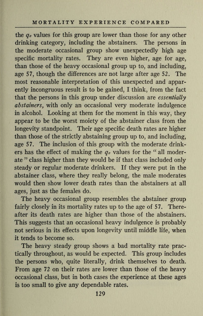 the qx values for this group are lower than those for any other drinking category, including the abstainers. The persons in the moderate occasional group show unexpectedly high age specific mortality rates. They are even higher, age for age, than those of the heavy occasional group up to, and including, age 57, though the differences are not large after age 52. The most reasonable interpretation of this unexpected and appar¬ ently incongruous result is to be gained, I think, from the fact that the persons in this group under discussion are essentially abstainers, with only an occasional very moderate indulgence in alcohol. Looking at them for the moment in this way, they appear to be the worst moiety of the abstainer class from the longevity standpoint. Their age specific death rates are higher than those of the strictly abstaining group up to, and including, age 57. The inclusion of this group with the moderate drink¬ ers has the effect of making the qx values for the “ all moder¬ ate ” class higher than they would be if that class included only steady or regular moderate drinkers. If they were put in the abstainer class, where they really belong, the male moderates would then show lower death rates than the abstainers at all ages, just as the females do. The heavy occasional group resembles the abstainer group fairly closely in its mortality rates up to the age of 57. There¬ after its death rates are higher than those of the abstainers. This suggests that an occasional heavy indulgence is probably not serious in its effects upon longevity until middle life, when it tends to become so. The heavy steady group shows a bad mortality rate prac¬ tically throughout, as would be expected. This group includes the persons who, quite literally, drink themselves to death. From age 72 on their rates are lower than those of the heavy occasional class, but in both cases the experience at these ages is too small to give any dependable rates.