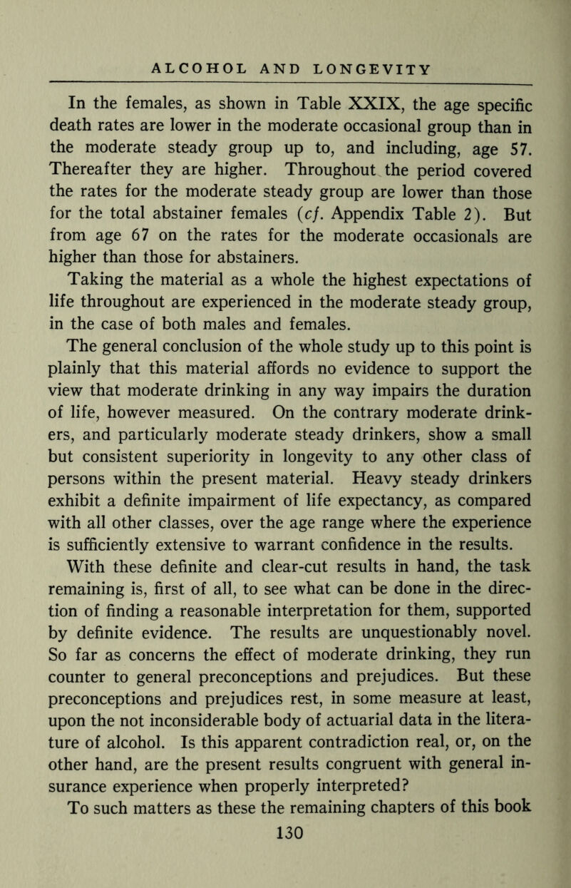 In the females, as shown in Table XXIX, the age specific death rates are lower in the moderate occasional group than in the moderate steady group up to, and including, age 57. Thereafter they are higher. Throughout the period covered the rates for the moderate steady group are lower than those for the total abstainer females (cf. Appendix Table 2). But from age 67 on the rates for the moderate occasionals are higher than those for abstainers. Taking the material as a whole the highest expectations of life throughout are experienced in the moderate steady group, in the case of both males and females. The general conclusion of the whole study up to this point is plainly that this material affords no evidence to support the view that moderate drinking in any way impairs the duration of life, however measured. On the contrary moderate drink¬ ers, and particularly moderate steady drinkers, show a small but consistent superiority in longevity to any other class of persons within the present material. Heavy steady drinkers exhibit a definite impairment of life expectancy, as compared with all other classes, over the age range where the experience is sufficiently extensive to warrant confidence in the results. With these definite and clear-cut results in hand, the task remaining is, first of all, to see what can be done in the direc¬ tion of finding a reasonable interpretation for them, supported by definite evidence. The results are unquestionably novel. So far as concerns the effect of moderate drinking, they run counter to general preconceptions and prejudices. But these preconceptions and prejudices rest, in some measure at least, upon the not inconsiderable body of actuarial data in the litera¬ ture of alcohol. Is this apparent contradiction real, or, on the other hand, are the present results congruent with general in¬ surance experience when properly interpreted? To such matters as these the remaining chapters of this book