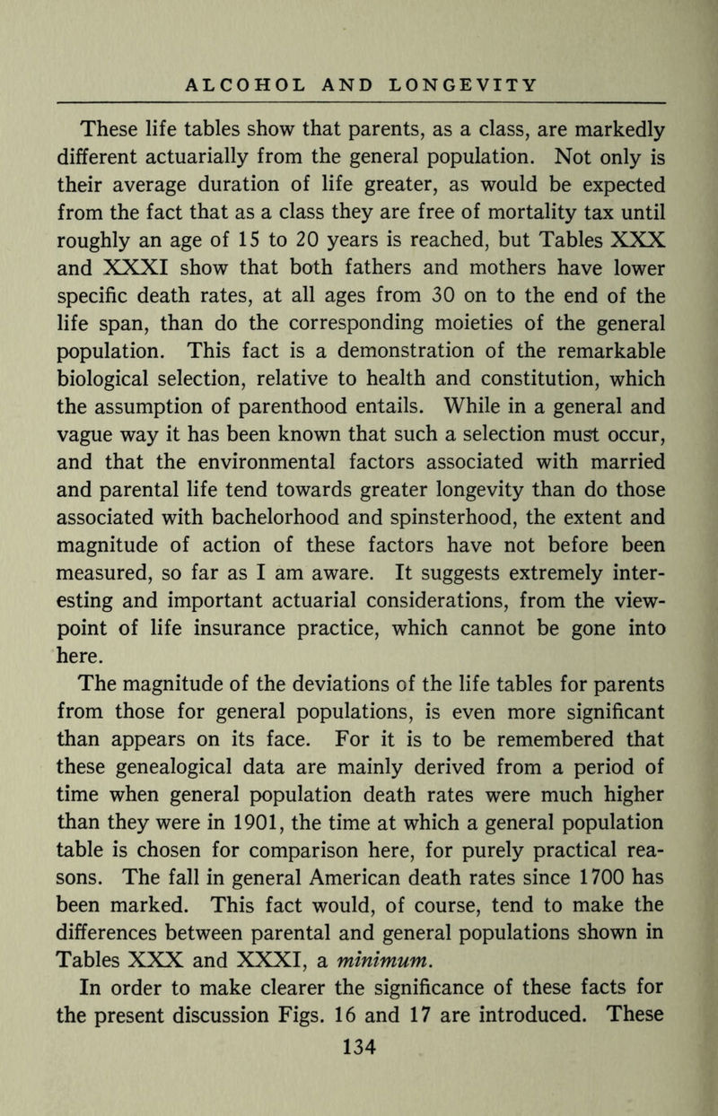 These life tables show that parents, as a class, are markedly different actuarially from the general population. Not only is their average duration of life greater, as would be expected from the fact that as a class they are free of mortality tax until roughly an age of 15 to 20 years is reached, but Tables XXX and XXXI show that both fathers and mothers have lower specific death rates, at all ages from 30 on to the end of the life span, than do the corresponding moieties of the general population. This fact is a demonstration of the remarkable biological selection, relative to health and constitution, which the assumption of parenthood entails. While in a general and vague way it has been known that such a selection must occur, and that the environmental factors associated with married and parental life tend towards greater longevity than do those associated with bachelorhood and spinsterhood, the extent and magnitude of action of these factors have not before been measured, so far as I am aware. It suggests extremely inter¬ esting and important actuarial considerations, from the view¬ point of life insurance practice, which cannot be gone into here. The magnitude of the deviations of the life tables for parents from those for general populations, is even more significant than appears on its face. For it is to be remembered that these genealogical data are mainly derived from a period of time when general population death rates were much higher than they were in 1901, the time at which a general population table is chosen for comparison here, for purely practical rea¬ sons. The fall in general American death rates since 1700 has been marked. This fact would, of course, tend to make the differences between parental and general populations shown in Tables XXX and XXXI, a minimum. In order to make clearer the significance of these facts for the present discussion Figs. 16 and 17 are introduced. These