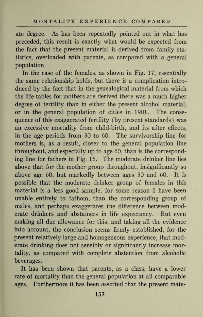 ate degree. As has been repeatedly pointed out in what has preceded, this result is exactly what would be expected from the fact that the present material is derived from family sta¬ tistics, overloaded with parents, as compared with a general population. In the case of the females, as shown in Fig. 17, essentially the same relationship holds, but there is a complication intro¬ duced by the fact that in the genealogical material from which the life tables for mothers are derived there was a much higher degree of fertility than in either the present alcohol material, or in the general population of cities in 1901. The conse¬ quence of this exaggerated fertility (by present standards) was an excessive mortality from child-birth, and its after effects, in the age periods from 30 to 60. The survivorship line for mothers is, as a result, closer to the general population line throughout, and especially up to age 60, than is the correspond¬ ing line for fathers in Fig. 16. The moderate drinker line lies above that for the mother group throughout, insignificantly so above age 60, but markedly between ages 30 and 60. It is possible that the moderate drinker group of females in this material is a less good sample, for some reason I have been unable entirely to fathom, than the corresponding group of males, and perhaps exaggerates the difference between mod¬ erate drinkers and abstainers in life expectancy. But even making all due allowance for this, and taking all the evidence into account, the conclusion seems firmly established, for the present relatively large and homogeneous experience, that mod¬ erate drinking does not sensibly or significantly increase mor¬ tality, as compared with complete abstention from alcoholic beverages. It has been shown that parents, as a class, have a lower rate of mortality than the general population at all comparable ages. Furthermore it has been asserted that the present mate-