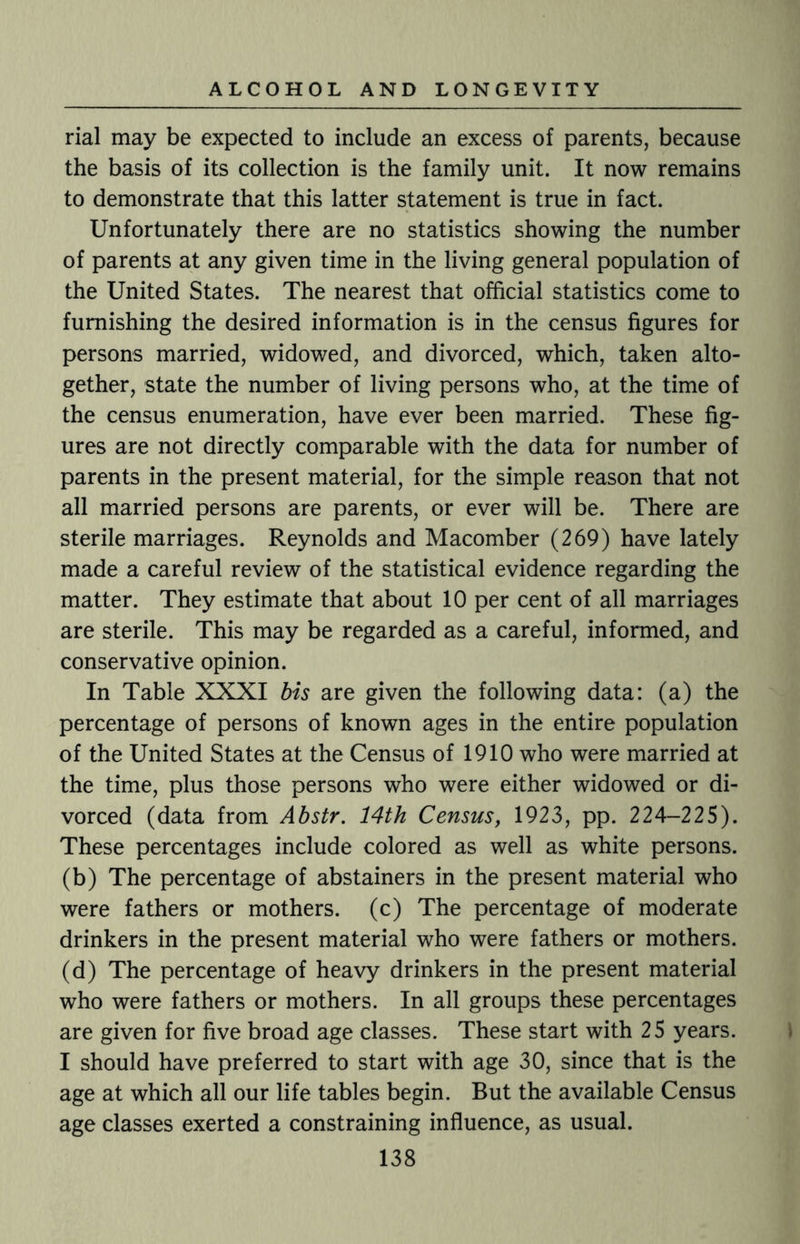 rial may be expected to include an excess of parents, because the basis of its collection is the family unit. It now remains to demonstrate that this latter statement is true in fact. Unfortunately there are no statistics showing the number of parents at any given time in the living general population of the United States. The nearest that official statistics come to furnishing the desired information is in the census figures for persons married, widowed, and divorced, which, taken alto¬ gether, state the number of living persons who, at the time of the census enumeration, have ever been married. These fig¬ ures are not directly comparable with the data for number of parents in the present material, for the simple reason that not all married persons are parents, or ever will be. There are sterile marriages. Reynolds and Macomber (269) have lately made a careful review of the statistical evidence regarding the matter. They estimate that about 10 per cent of all marriages are sterile. This may be regarded as a careful, informed, and conservative opinion. In Table XXXI bis are given the following data: (a) the percentage of persons of known ages in the entire population of the United States at the Census of 1910 who were married at the time, plus those persons who were either widowed or di¬ vorced (data from Abstr. 14th Census, 1923, pp. 224-225). These percentages include colored as well as white persons, (b) The percentage of abstainers in the present material who were fathers or mothers, (c) The percentage of moderate drinkers in the present material who were fathers or mothers, (d) The percentage of heavy drinkers in the present material who were fathers or mothers. In all groups these percentages are given for five broad age classes. These start with 25 years. I should have preferred to start with age 30, since that is the age at which all our life tables begin. But the available Census age classes exerted a constraining influence, as usual.