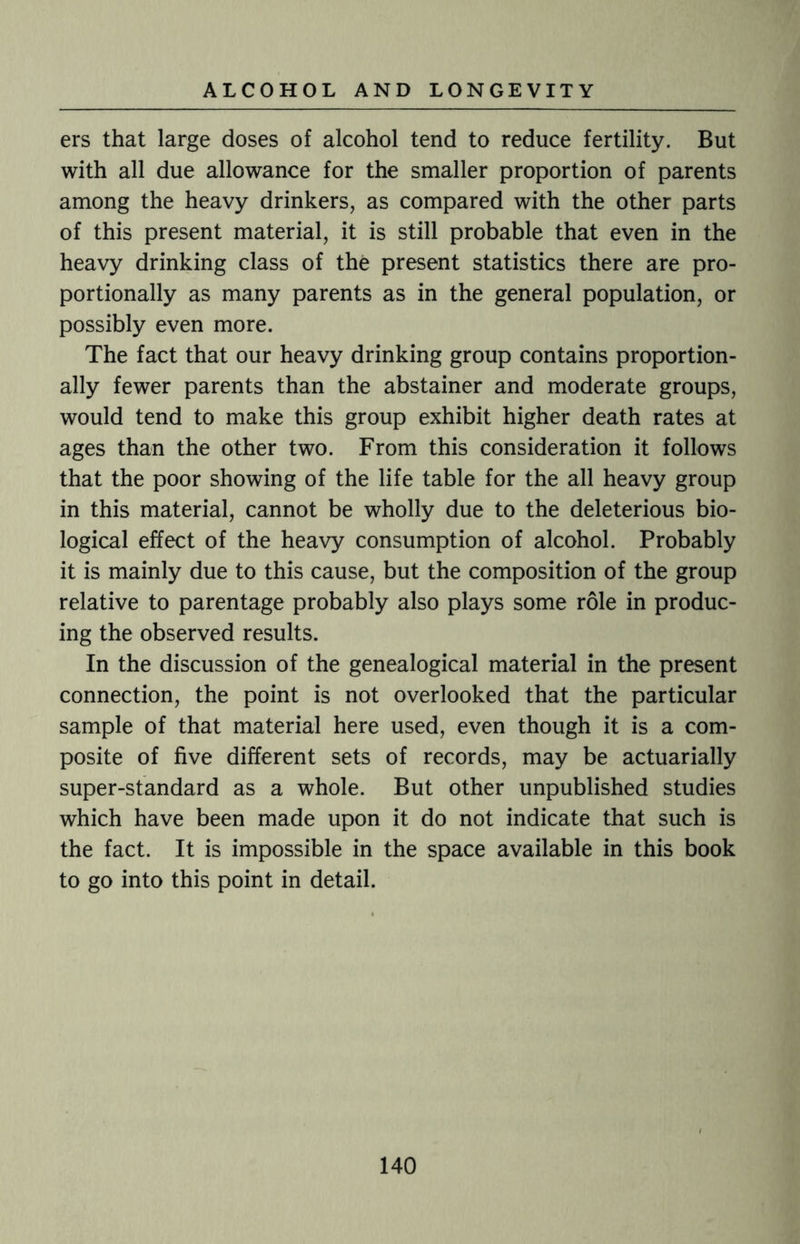 ers that large doses of alcohol tend to reduce fertility. But with all due allowance for the smaller proportion of parents among the heavy drinkers, as compared with the other parts of this present material, it is still probable that even in the heavy drinking class of the present statistics there are pro¬ portionally as many parents as in the general population, or possibly even more. The fact that our heavy drinking group contains proportion¬ ally fewer parents than the abstainer and moderate groups, would tend to make this group exhibit higher death rates at ages than the other two. From this consideration it follows that the poor showing of the life table for the all heavy group in this material, cannot be wholly due to the deleterious bio¬ logical effect of the heavy consumption of alcohol. Probably it is mainly due to this cause, but the composition of the group relative to parentage probably also plays some role in produc¬ ing the observed results. In the discussion of the genealogical material in the present connection, the point is not overlooked that the particular sample of that material here used, even though it is a com¬ posite of five different sets of records, may be actuarially super-standard as a whole. But other unpublished studies which have been made upon it do not indicate that such is the fact. It is impossible in the space available in this book to go into this point in detail.