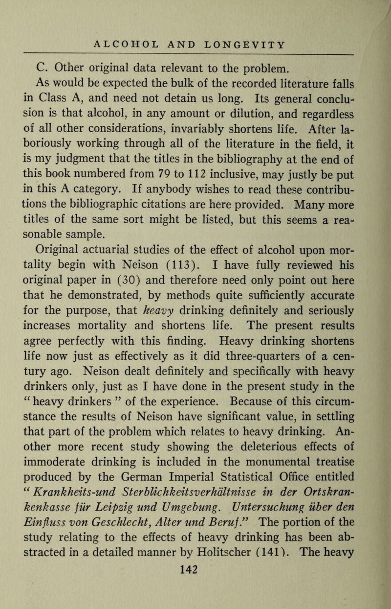 C. Other original data relevant to the problem. As would be expected the bulk of the recorded literature falls in Class A, and need not detain us long. Its general conclu¬ sion is that alcohol, in any amount or dilution, and regardless of all other considerations, invariably shortens life. After la¬ boriously working through all of the literature in the field, it is my judgment that the titles in the bibliography at the end of this book numbered from 79 to 112 inclusive, may justly be put in this A category. If anybody wishes to read these contribu¬ tions the bibliographic citations are here provided. Many more titles of the same sort might be listed, but this seems a rea¬ sonable sample. Original actuarial studies of the effect of alcohol upon mor¬ tality begin with Neison (113). I have fully reviewed his original paper in (30) and therefore need only point out here that he demonstrated, by methods quite sufficiently accurate for the purpose, that heavy drinking definitely and seriously increases mortality and shortens life. The present results agree perfectly with this finding. Heavy drinking shortens life now just as effectively as it did three-quarters of a cen¬ tury ago. Neison dealt definitely and specifically with heavy drinkers only, just as I have done in the present study in the “ heavy drinkers ” of the experience. Because of this circum¬ stance the results of Neison have significant value, in settling that part of the problem which relates to heavy drinking. An¬ other more recent study showing the deleterious effects of immoderate drinking is included in the monumental treatise produced by the German Imperial Statistical Office entitled “ Krankheits-und SterbUchkeitsverhaltnisse in der Ortskran- kenkasse fur Leipzig und JJmgebung. Untersuchung uber den Einfluss von Geschlecht, Alter und Beruf.}) The portion of the study relating to the effects of heavy drinking has been ab¬ stracted in a detailed manner by Holitscher (141). The heavy