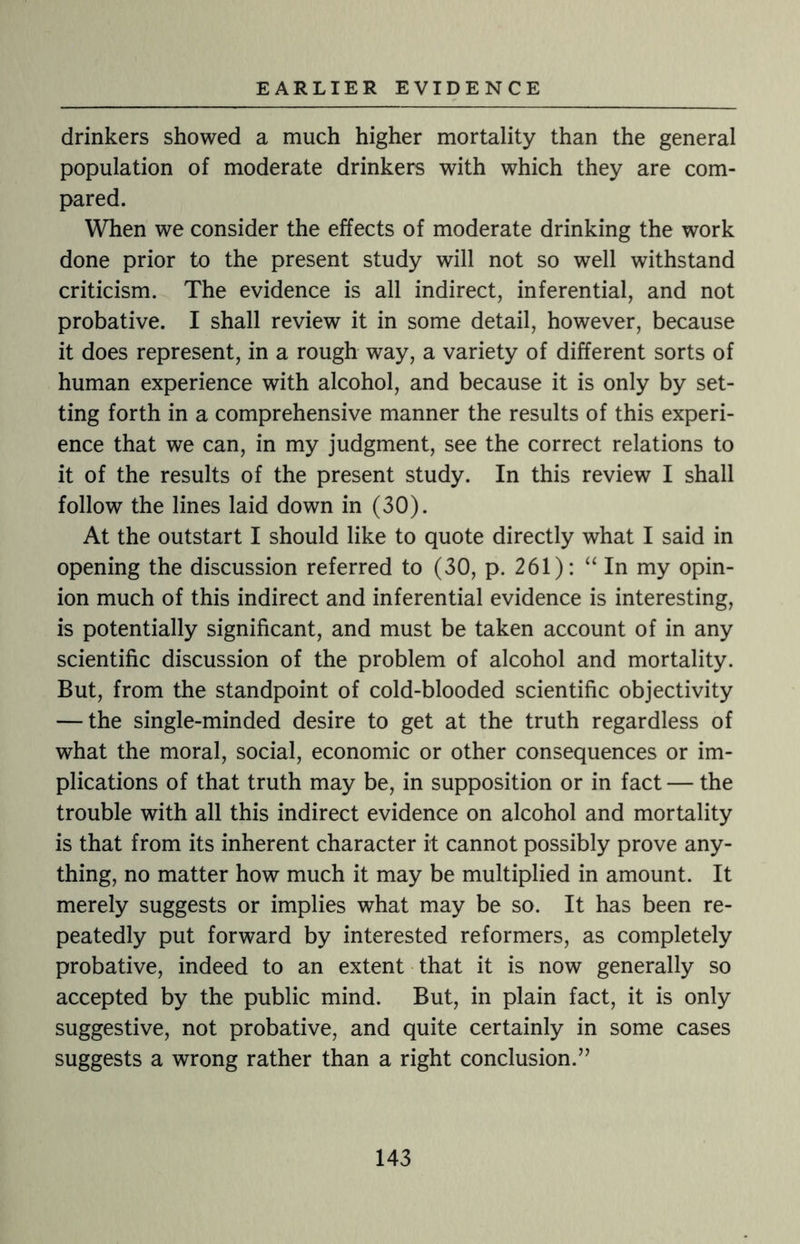 drinkers showed a much higher mortality than the general population of moderate drinkers with which they are com¬ pared. When we consider the effects of moderate drinking the work done prior to the present study will not so well withstand criticism. The evidence is all indirect, inferential, and not probative. I shall review it in some detail, however, because it does represent, in a rough way, a variety of different sorts of human experience with alcohol, and because it is only by set¬ ting forth in a comprehensive manner the results of this experi¬ ence that we can, in my judgment, see the correct relations to it of the results of the present study. In this review I shall follow the lines laid down in (30). At the outstart I should like to quote directly what I said in opening the discussion referred to (30, p. 261): “ In my opin¬ ion much of this indirect and inferential evidence is interesting, is potentially significant, and must be taken account of in any scientific discussion of the problem of alcohol and mortality. But, from the standpoint of cold-blooded scientific objectivity — the single-minded desire to get at the truth regardless of what the moral, social, economic or other consequences or im¬ plications of that truth may be, in supposition or in fact — the trouble with all this indirect evidence on alcohol and mortality is that from its inherent character it cannot possibly prove any¬ thing, no matter how much it may be multiplied in amount. It merely suggests or implies what may be so. It has been re¬ peatedly put forward by interested reformers, as completely probative, indeed to an extent that it is now generally so accepted by the public mind. But, in plain fact, it is only suggestive, not probative, and quite certainly in some cases suggests a wrong rather than a right conclusion.”
