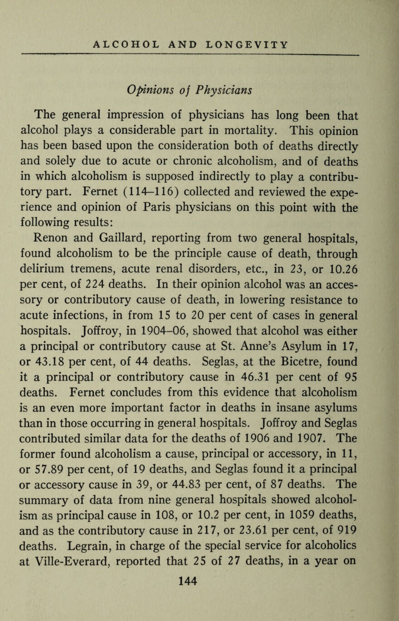 Opinions of Physicians The general impression of physicians has long been that alcohol plays a considerable part in mortality. This opinion has been based upon the consideration both of deaths directly and solely due to acute or chronic alcoholism, and of deaths in which alcoholism is supposed indirectly to play a contribu¬ tory part. Fernet (114-116) collected and reviewed the expe¬ rience and opinion of Paris physicians on this point with the following results: Renon and Gaillard, reporting from two general hospitals, found alcoholism to be the principle cause of death, through delirium tremens, acute renal disorders, etc., in 23, or 10.26 per cent, of 224 deaths. In their opinion alcohol was an acces¬ sory or contributory cause of death, in lowering resistance to acute infections, in from 15 to 20 per cent of cases in general hospitals. Joffroy, in 1904-06, showed that alcohol was either a principal or contributory cause at St. Anne’s Asylum in 17, or 43.18 per cent, of 44 deaths. Seglas, at the Bicetre, found it a principal or contributory cause in 46.31 per cent of 95 deaths. Fernet concludes from this evidence that alcoholism is an even more important factor in deaths in insane asylums than in those occurring in general hospitals. Joffroy and Seglas contributed similar data for the deaths of 1906 and 1907. The former found alcoholism a cause, principal or accessory, in 11, or 57.89 per cent, of 19 deaths, and Seglas found it a principal or accessory cause in 39, or 44.83 per cent, of 87 deaths. The summary of data from nine general hospitals showed alcohol¬ ism as principal cause in 108, or 10.2 per cent, in 1059 deaths, and as the contributory cause in 217, or 23.61 per cent, of 919 deaths. Legrain, in charge of the special service for alcoholics at Ville-Everard, reported that 25 of 27 deaths, in a year on