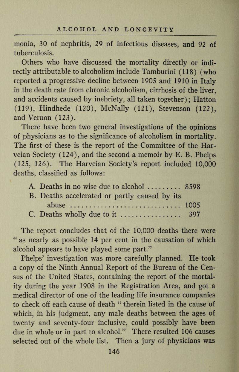 monia, 30 of nephritis, 29 of infectious diseases, and 92 of tuberculosis. Others who have discussed the mortality directly or indi¬ rectly attributable to alcoholism include Tamburini (118) (who reported a progressive decline between 1905 and 1910 in Italy in the death rate from chronic alcoholism, cirrhosis of the liver, and accidents caused by inebriety, all taken together); Hatton (119), Hindhede (120), McNally (121), Stevenson (122), and Vernon (123). There have been two general investigations of the opinions of physicians as to the significance of alcoholism in mortality. The first of these is the report of the Committee of the Har- veian Society (124), and the second a memoir by E. B. Phelps (125, 126). The Harveian Society’s report included 10,000 deaths, classified as follows: A. Deaths in no wise due to alcohol. 8598 B. Deaths accelerated or partly caused by its abuse . 1005 C. Deaths wholly due to it. 397 The report concludes that of the 10,000 deaths there were “ as nearly as possible 14 per cent in the causation of which alcohol appears to have played some part.” Phelps’ investigation was more carefully planned. He took a copy of the Ninth Annual Report of the Bureau of the Cen¬ sus of the United States, containing the report of the mortal¬ ity during the year 1908 in the Registration Area, and got a medical director of one of the leading life insurance companies to check off each cause of death “ therein listed in the cause of which, in his judgment, any male deaths between the ages of twenty and seventy-four inclusive, could possibly have been due in whole or in part to alcohol.” There resulted 106 causes selected out of the whole list. Then a jury of physicians was