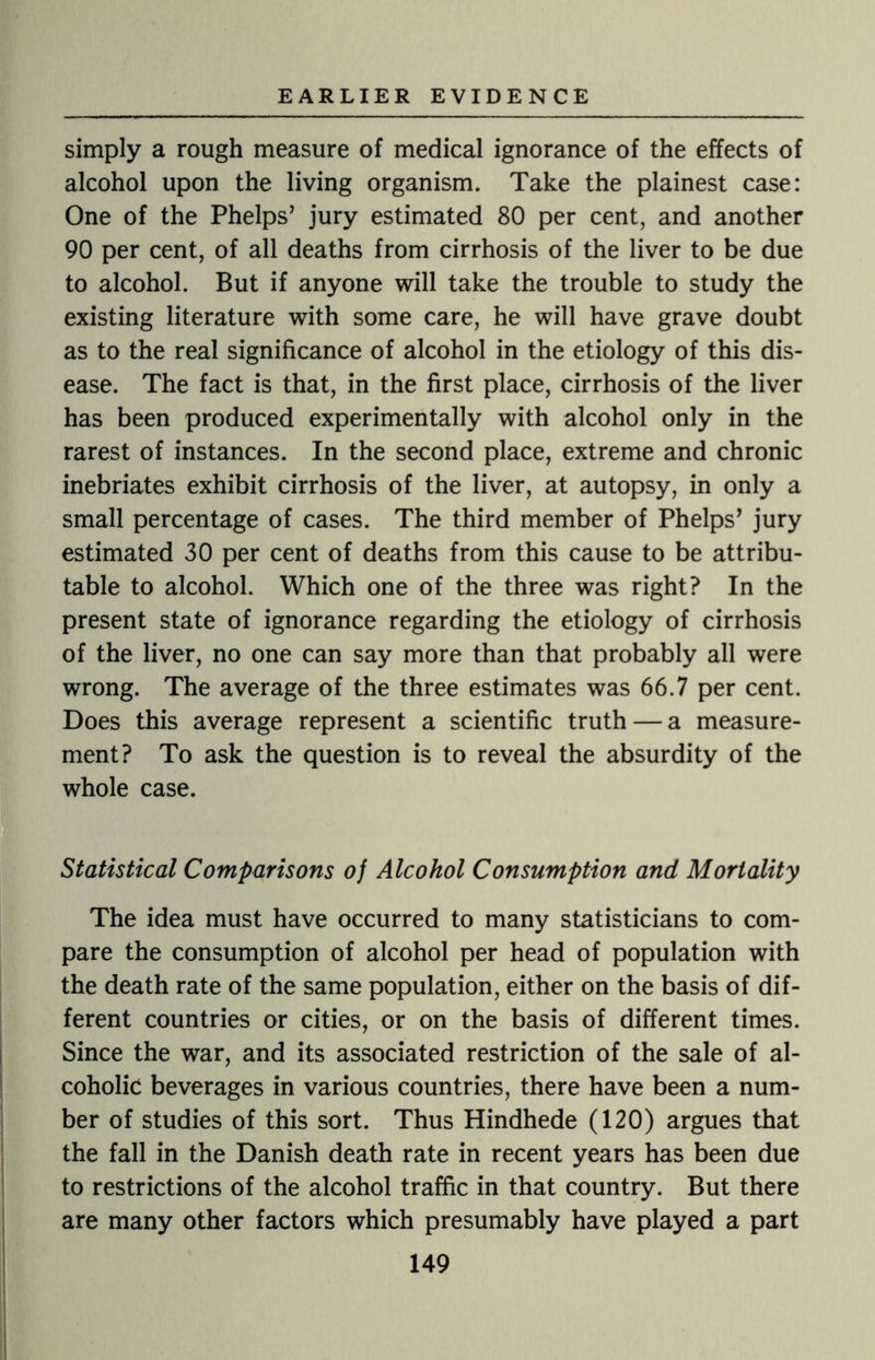 simply a rough measure of medical ignorance of the effects of alcohol upon the living organism. Take the plainest case: One of the Phelps’ jury estimated 80 per cent, and another 90 per cent, of all deaths from cirrhosis of the liver to be due to alcohol. But if anyone will take the trouble to study the existing literature with some care, he will have grave doubt as to the real significance of alcohol in the etiology of this dis¬ ease. The fact is that, in the first place, cirrhosis of the liver has been produced experimentally with alcohol only in the rarest of instances. In the second place, extreme and chronic inebriates exhibit cirrhosis of the liver, at autopsy, in only a small percentage of cases. The third member of Phelps’ jury estimated 30 per cent of deaths from this cause to be attribu¬ table to alcohol. Which one of the three was right? In the present state of ignorance regarding the etiology of cirrhosis of the liver, no one can say more than that probably all were wrong. The average of the three estimates was 66.7 per cent. Does this average represent a scientific truth — a measure¬ ment? To ask the question is to reveal the absurdity of the whole case. Statistical Comparisons of Alcohol Consumption and Mortality The idea must have occurred to many statisticians to com¬ pare the consumption of alcohol per head of population with the death rate of the same population, either on the basis of dif¬ ferent countries or cities, or on the basis of different times. Since the war, and its associated restriction of the sale of al¬ coholic beverages in various countries, there have been a num¬ ber of studies of this sort. Thus Hindhede (120) argues that the fall in the Danish death rate in recent years has been due to restrictions of the alcohol traffic in that country. But there are many other factors which presumably have played a part