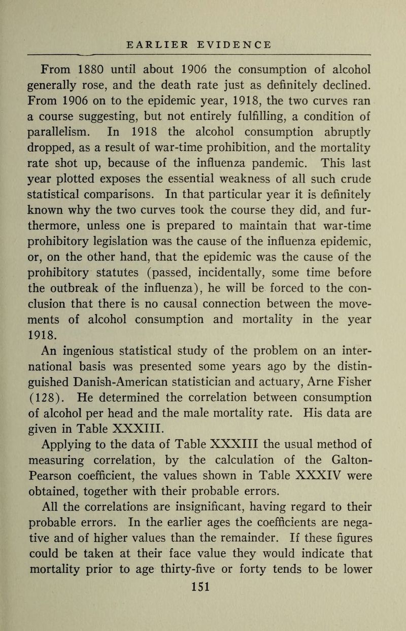 From 1880 until about 1906 the consumption of alcohol generally rose, and the death rate just as definitely declined. From 1906 on to the epidemic year, 1918, the two curves ran a course suggesting, but not entirely fulfilling, a condition of parallelism. In 1918 the alcohol consumption abruptly dropped, as a result of war-time prohibition, and the mortality rate shot up, because of the influenza pandemic. This last year plotted exposes the essential weakness of all such crude statistical comparisons. In that particular year it is definitely known why the two curves took the course they did, and fur¬ thermore, unless one is prepared to maintain that war-time prohibitory legislation was the cause of the influenza epidemic, or, on the other hand, that the epidemic was the cause of the prohibitory statutes (passed, incidentally, some time before the outbreak of the influenza), he will be forced to the con¬ clusion that there is no causal connection between the move¬ ments of alcohol consumption and mortality in the year 1918. An ingenious statistical study of the problem on an inter¬ national basis was presented some years ago by the distin¬ guished Danish-American statistician and actuary, Arne Fisher (128). He determined the correlation between consumption of alcohol per head and the male mortality rate. His data are given in Table XXXIII. Applying to the data of Table XXXIII the usual method of measuring correlation, by the calculation of the Galton- Pearson coefficient, the values shown in Table XXXIV were obtained, together with their probable errors. All the correlations are insignificant, having regard to their probable errors. In the earlier ages the coefficients are nega¬ tive and of higher values than the remainder. If these figures could be taken at their face value they would indicate that mortality prior to age thirty-five or forty tends to be lower