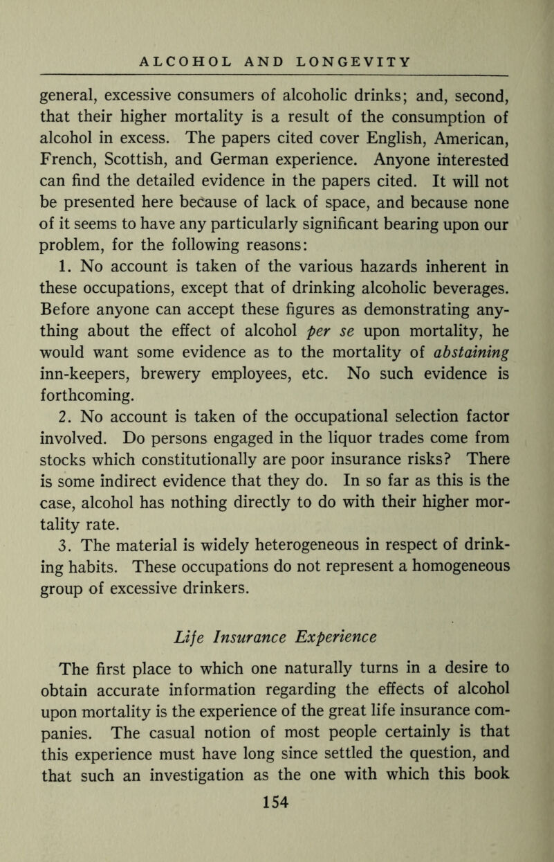 general, excessive consumers of alcoholic drinks; and, second, that their higher mortality is a result of the consumption of alcohol in excess. The papers cited cover English, American, French, Scottish, and German experience. Anyone interested can find the detailed evidence in the papers cited. It will not be presented here because of lack of space, and because none of it seems to have any particularly significant bearing upon our problem, for the following reasons: 1. No account is taken of the various hazards inherent in these occupations, except that of drinking alcoholic beverages. Before anyone can accept these figures as demonstrating any¬ thing about the effect of alcohol per se upon mortality, he would want some evidence as to the mortality of abstaining inn-keepers, brewery employees, etc. No such evidence is forthcoming. 2. No account is taken of the occupational selection factor involved. Do persons engaged in the liquor trades come from stocks which constitutionally are poor insurance risks? There is some indirect evidence that they do. In so far as this is the case, alcohol has nothing directly to do with their higher mor¬ tality rate. 3. The material is widely heterogeneous in respect of drink¬ ing habits. These occupations do not represent a homogeneous group of excessive drinkers. Life Insurance Experience The first place to which one naturally turns in a desire to obtain accurate information regarding the effects of alcohol upon mortality is the experience of the great life insurance com¬ panies. The casual notion of most people certainly is that this experience must have long since settled the question, and that such an investigation as the one with which this book