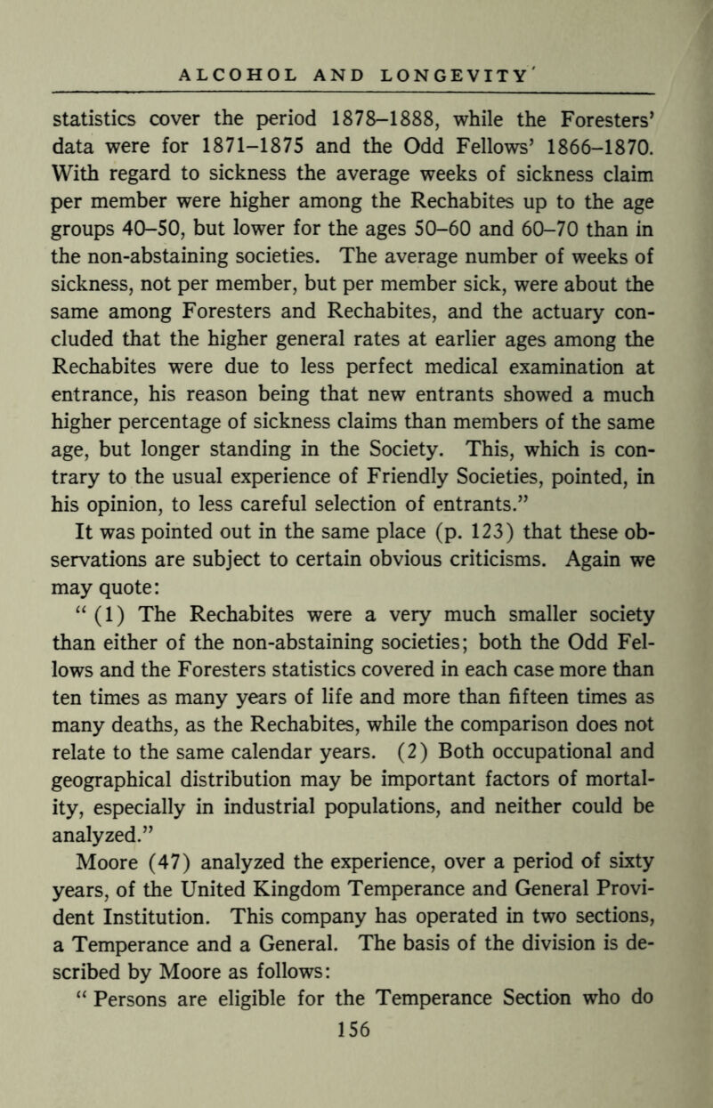 statistics cover the period 1878-1888, while the Foresters’ data were for 1871-1875 and the Odd Fellows’ 1866-1870. With regard to sickness the average weeks of sickness claim per member were higher among the Rechabites up to the age groups 40-50, but lower for the ages 50-60 and 60-70 than in the non-abstaining societies. The average number of weeks of sickness, not per member, but per member sick, were about the same among Foresters and Rechabites, and the actuary con¬ cluded that the higher general rates at earlier ages among the Rechabites were due to less perfect medical examination at entrance, his reason being that new entrants showed a much higher percentage of sickness claims than members of the same age, but longer standing in the Society. This, which is con¬ trary to the usual experience of Friendly Societies, pointed, in his opinion, to less careful selection of entrants.” It was pointed out in the same place (p. 123) that these ob¬ servations are subject to certain obvious criticisms. Again we may quote: “ (1) The Rechabites were a very much smaller society than either of the non-abstaining societies; both the Odd Fel¬ lows and the Foresters statistics covered in each case more than ten times as many years of life and more than fifteen times as many deaths, as the Rechabites, while the comparison does not relate to the same calendar years. (2) Both occupational and geographical distribution may be important factors of mortal¬ ity, especially in industrial populations, and neither could be analyzed.” Moore (47) analyzed the experience, over a period of sixty years, of the United Kingdom Temperance and General Provi¬ dent Institution. This company has operated in two sections, a Temperance and a General. The basis of the division is de¬ scribed by Moore as follows: “ Persons are eligible for the Temperance Section who do