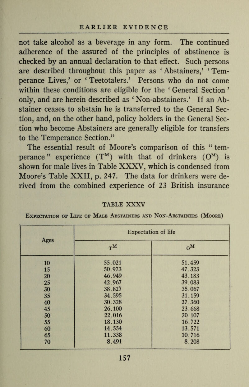 not take alcohol as a beverage in any form. The continued adherence of the assured of the principles of abstinence is checked by an annual declaration to that effect. Such persons are described throughout this paper as ‘ Abstainers,’ ‘ Tem¬ perance Lives/ or ‘ Teetotalers.’ Persons who do not come within these conditions are eligible for the ‘ General Section ’ only, and are herein described as ‘ Non-abstainers.’ If an Ab¬ stainer ceases to abstain he is transferred to the General Sec¬ tion, and, on the other hand, policy holders in the General Sec¬ tion who become Abstainers are generally eligible for transfers to the Temperance Section.” The essential result of Moore’s comparison of this “ tem¬ perance” experience (TM) with that of drinkers (0M) is shown for male lives in Table XXXV, which is condensed from Moore’s Table XXII, p. 247. The data for drinkers were de¬ rived from the combined experience of 23 British insurance TABLE XXXV Expectation of Life of Male Abstainers and Non-Abstainers (Moore) Ages Expectation of life tm 0M 10 55.021 51.459 15 50.973 47.323 20 46.949 43.183 25 42.967 39.083 30 38.827 35.067 35 34.595 31.159 40 30.328 27.360 45 26.100 23.668 50 22.016 20.107 55 18.130 16.722 60 14.554 13.571 65 11.338 10.716 70 8.491 8.208
