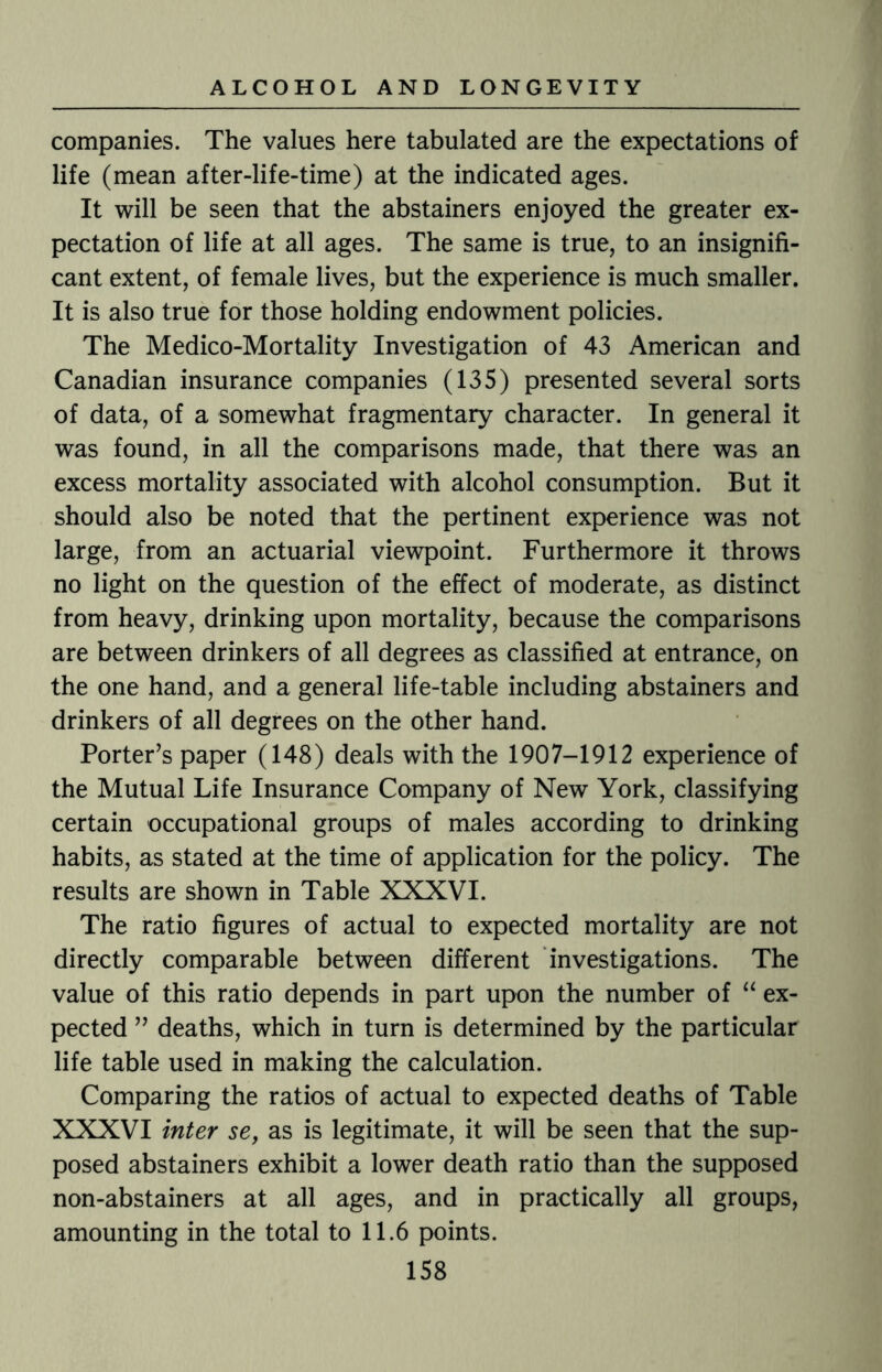companies. The values here tabulated are the expectations of life (mean after-life-time) at the indicated ages. It will be seen that the abstainers enjoyed the greater ex¬ pectation of life at all ages. The same is true, to an insignifi¬ cant extent, of female lives, but the experience is much smaller. It is also true for those holding endowment policies. The Medico-Mortality Investigation of 43 American and Canadian insurance companies (135) presented several sorts of data, of a somewhat fragmentary character. In general it was found, in all the comparisons made, that there was an excess mortality associated with alcohol consumption. But it should also be noted that the pertinent experience was not large, from an actuarial viewpoint. Furthermore it throws no light on the question of the effect of moderate, as distinct from heavy, drinking upon mortality, because the comparisons are between drinkers of all degrees as classified at entrance, on the one hand, and a general life-table including abstainers and drinkers of all degrees on the other hand. Porter’s paper (148) deals with the 1907-1912 experience of the Mutual Life Insurance Company of New York, classifying certain occupational groups of males according to drinking habits, as stated at the time of application for the policy. The results are shown in Table XXXVI. The ratio figures of actual to expected mortality are not directly comparable between different investigations. The value of this ratio depends in part upon the number of “ ex¬ pected ” deaths, which in turn is determined by the particular life table used in making the calculation. Comparing the ratios of actual to expected deaths of Table XXXVI inter se, as is legitimate, it will be seen that the sup¬ posed abstainers exhibit a lower death ratio than the supposed non-abstainers at all ages, and in practically all groups, amounting in the total to 11.6 points.
