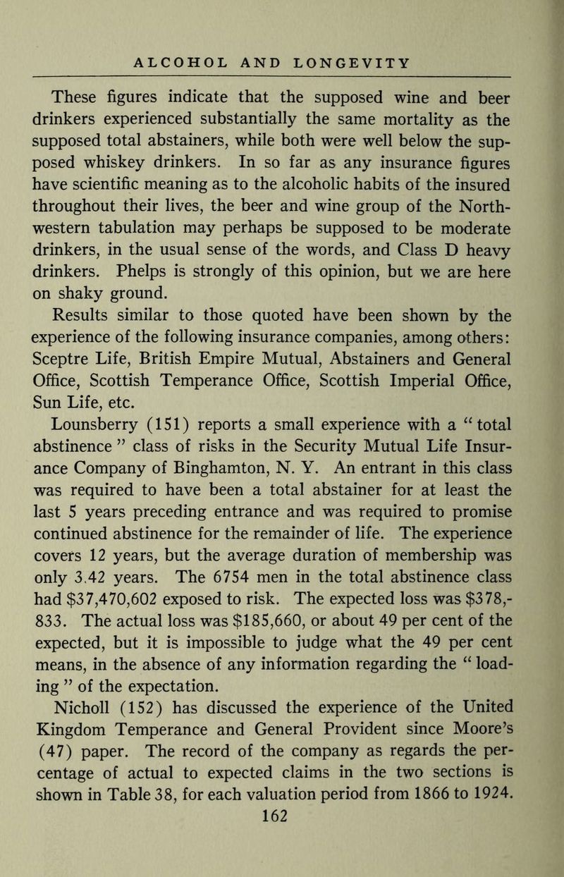 These figures indicate that the supposed wine and beer drinkers experienced substantially the same mortality as the supposed total abstainers, while both were well below the sup¬ posed whiskey drinkers. In so far as any insurance figures have scientific meaning as to the alcoholic habits of the insured throughout their lives, the beer and wine group of the North¬ western tabulation may perhaps be supposed to be moderate drinkers, in the usual sense of the words, and Class D heavy drinkers. Phelps is strongly of this opinion, but we are here on shaky ground. Results similar to those quoted have been shown by the experience of the following insurance companies, among others: Sceptre Life, British Empire Mutual, Abstainers and General Office, Scottish Temperance Office, Scottish Imperial Office, Sun Life, etc. Lounsberry (151) reports a small experience with a “ total abstinence ” class of risks in the Security Mutual Life Insur¬ ance Company of Binghamton, N. Y. An entrant in this class was required to have been a total abstainer for at least the last 5 years preceding entrance and was required to promise continued abstinence for the remainder of life. The experience covers 12 years, but the average duration of membership was only 3.42 years. The 6754 men in the total abstinence class had $37,470,602 exposed to risk. The expected loss was $378,- 833. The actual loss was $185,660, or about 49 per cent of the expected, but it is impossible to judge what the 49 per cent means, in the absence of any information regarding the “ load¬ ing ” of the expectation. Nicholl (152) has discussed the experience of the United Kingdom Temperance and General Provident since Moore’s (47) paper. The record of the company as regards the per¬ centage of actual to expected claims in the two sections is shown in Table 38, for each valuation period from 1866 to 1924.