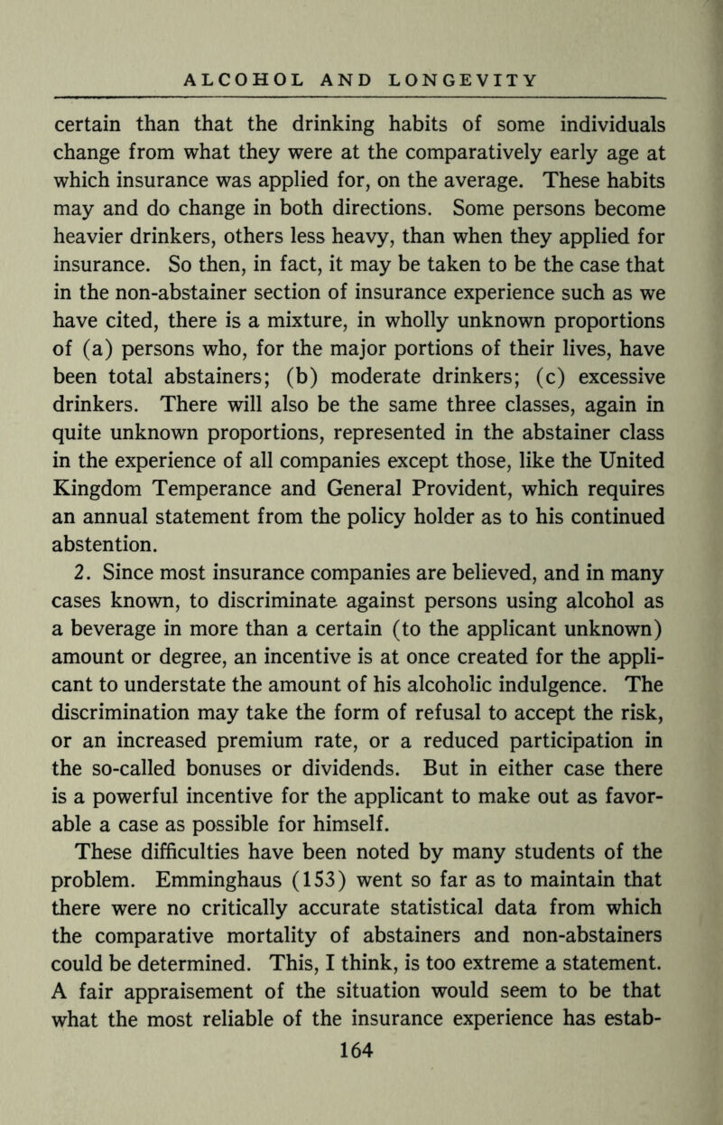 certain than that the drinking habits of some individuals change from what they were at the comparatively early age at which insurance was applied for, on the average. These habits may and do change in both directions. Some persons become heavier drinkers, others less heavy, than when they applied for insurance. So then, in fact, it may be taken to be the case that in the non-abstainer section of insurance experience such as we have cited, there is a mixture, in wholly unknown proportions of (a) persons who, for the major portions of their lives, have been total abstainers; (b) moderate drinkers; (c) excessive drinkers. There will also be the same three classes, again in quite unknown proportions, represented in the abstainer class in the experience of all companies except those, like the United Kingdom Temperance and General Provident, which requires an annual statement from the policy holder as to his continued abstention. 2. Since most insurance companies are believed, and in many cases known, to discriminate against persons using alcohol as a beverage in more than a certain (to the applicant unknown) amount or degree, an incentive is at once created for the appli¬ cant to understate the amount of his alcoholic indulgence. The discrimination may take the form of refusal to accept the risk, or an increased premium rate, or a reduced participation in the so-called bonuses or dividends. But in either case there is a powerful incentive for the applicant to make out as favor¬ able a case as possible for himself. These difficulties have been noted by many students of the problem. Emminghaus (153) went so far as to maintain that there were no critically accurate statistical data from which the comparative mortality of abstainers and non-abstainers could be determined. This, I think, is too extreme a statement. A fair appraisement of the situation would seem to be that what the most reliable of the insurance experience has estab-