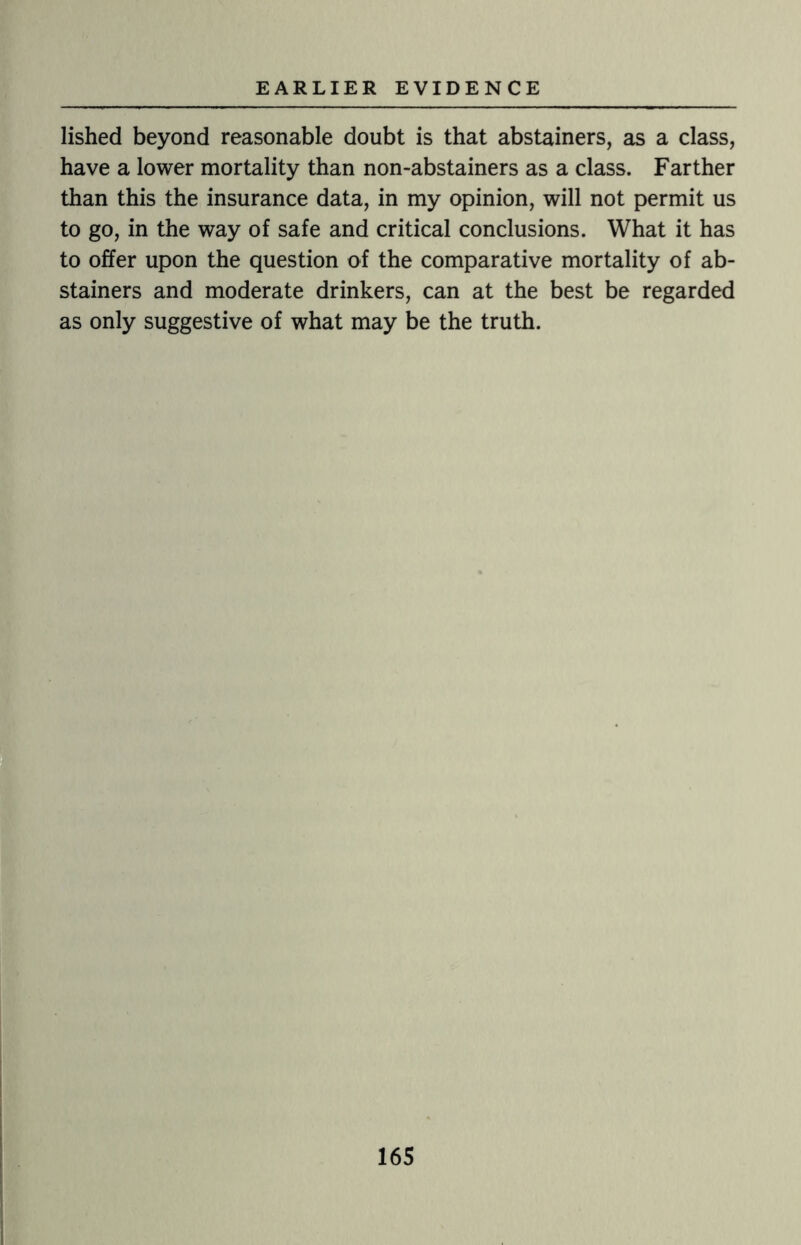 lished beyond reasonable doubt is that abstainers, as a class, have a lower mortality than non-abstainers as a class. Farther than this the insurance data, in my opinion, will not permit us to go, in the way of safe and critical conclusions. What it has to offer upon the question of the comparative mortality of ab¬ stainers and moderate drinkers, can at the best be regarded as only suggestive of what may be the truth.