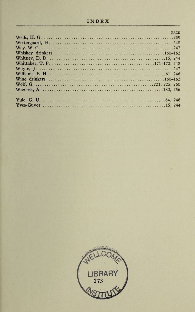 Wells, H. G. Westergaard, H. Wey, W. C. Whiskey drinkers Whitney, D. D. Whittaker, T. P. . Whyte, J. Williams, E. H. Wine drinkers .. Wolf, G. Wrzosek, A. PAGE .259 .248 .247 .160-162 .15, 244 .171-172, 248 .247 .61, 246 .160-162 221, 225, 260 .180, 256 Yule, G. U.64, 246 Yves-Guyot .15, 244 LIBRARY