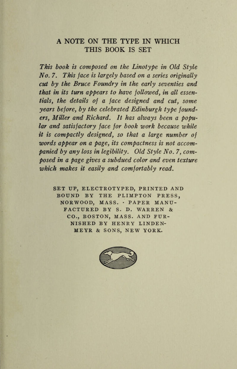 A NOTE ON THE TYPE IN WHICH THIS BOOK IS SET This book is composed on the Linotype in Old Style No. 7. This face is largely based on a series originally cict by the Bruce Foundry in the early seventies and that in its turn appears to have followed, in all essen¬ tials, the details of a face designed and cut, some years before, by the celebrated Edinburgh type found¬ ers, Miller and Richard. It has always been a popu¬ lar and satisfactory face for book work because while it is compactly designed, so that a large number of words appear on a page, its compactness is not accom¬ panied by any loss in legibility. Old Style No. 7, com¬ posed in a page gives a subdued color and even texture which makes it easily and comfortably read. SET UP, ELECTROTYPED, PRINTED AND BOUND BY THE PLIMPTON PRESS, NORWOOD, MASS. • PAPER MANU¬ FACTURED BY S. D. WARREN & CO., BOSTON, MASS. AND FUR¬ NISHED BY HENRY LINDEN- MEYR & SONS, NEW YORK.
