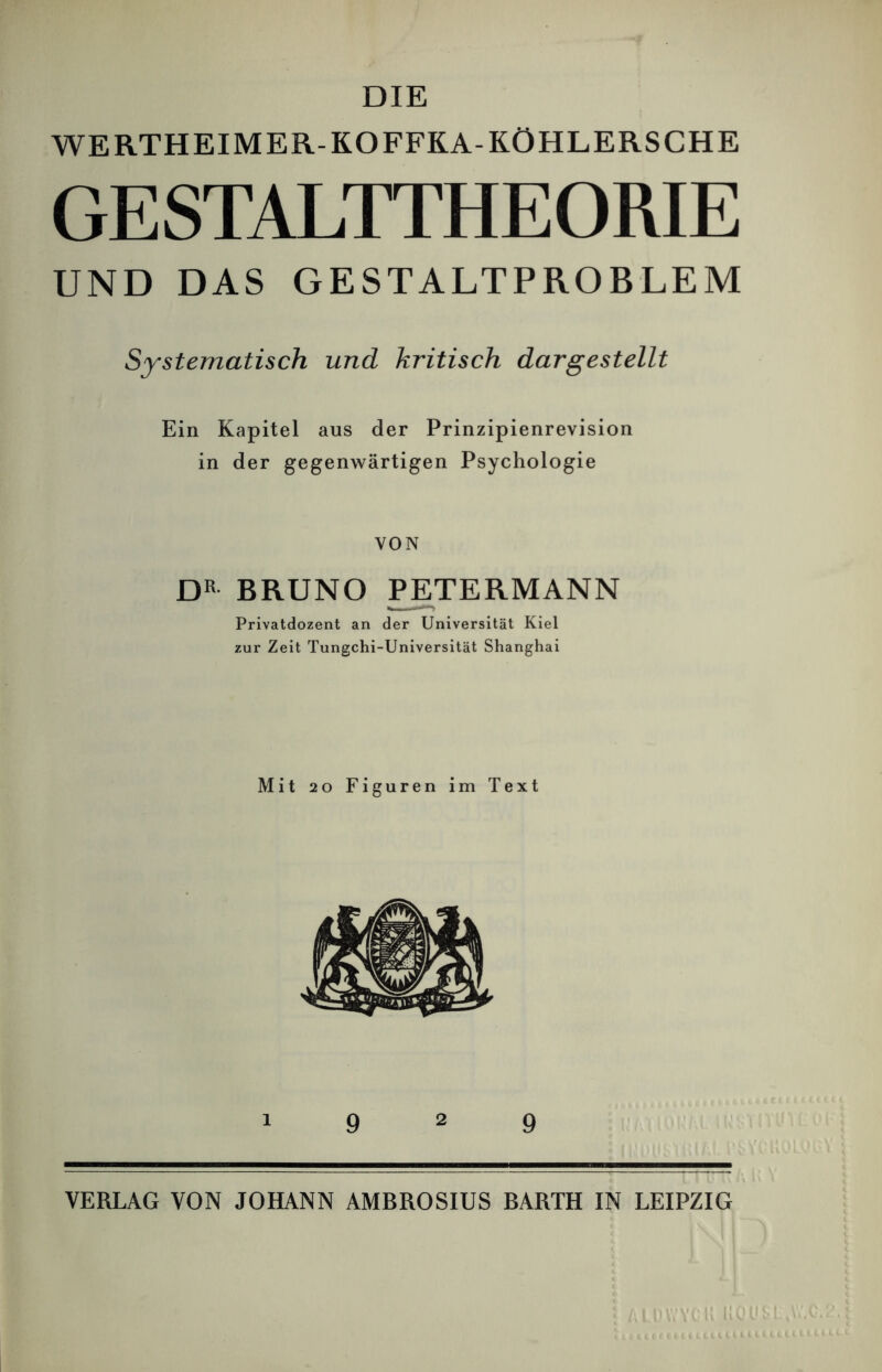 DIE WERTHEIM ER-KOFFKA-KÖHLERS CHE GESTALTTHEORIE UND DAS GESTALTPROBLEM Systematisch und kritisch dargestellt Ein Kapitel aus der Prinzipienrevision in der gegenwärtigen Psychologie VON DR BRUNO PETERMANN Privatdozent an der Universität Kiel zur Zeit Tungchi-Universität Shanghai Mit 20 Figuren im Text 1 9 2 9 VERLAG VON JOHANN AMBROSIUS BARTH IN LEIPZIG
