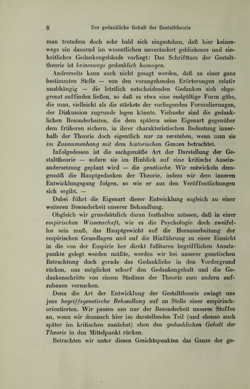 man trotzdem doch sehr bald sich eingestehen, daß hier keines¬ wegs ein dauernd im wesentlichen unverändert gebliebenes und ein¬ heitliches Gedankengebäude vorliegt: Das Schrifttum der Gestalt¬ theorie ist keineswegs gedanklich homogen. Andrerseits kann auch nicht gesagt werden, daß an einer ganz bestimmten Stelle — von den vorangehenden Erörterungen relativ unabhängig — die letztlich entscheidenden Gedanken sich abge¬ grenzt auf finden ließen, so daß es etwa eine endgültige Form gäbe, die man, vielleicht als die stärkste der vorliegenden Formulierungen, der Diskussion zugrunde legen könnte. Vielmehr sind die gedank¬ lichen Besonderheiten, die dem spätem seine Eigenart gegenüber dem früheren sichern, in ihrer charakteristischen Bedeutung inner¬ halb der Theorie doch eigentlich nur zu verstehen, wenn man sie im Zusammenhang mit dem historischen Ganzen betrachtet. Infolgedessen ist die sachgemäße Art der Darstellung der Ge¬ stalttheorie — sofern sie im Hinblick auf eine kritische Ausein¬ andersetzung geplant wird — die genetische. Wir entwickeln dem¬ gemäß die Hauptgedanken der Theorie, indem wir dem inneren Entwicklungsgang folgen, so wie er aus den Veröffentlichungen sich ergibt. — Dabei führt die Eigenart dieser Entwicklung sogleich zu einer weiteren Besonderheit unserer Behandlung. Obgleich wir grundsätzlich daran festhalten müssen, daß in einer empirischen Wissenschaft, wie es die Psychologie doch zweifel¬ los sein muß, das Hauptgewicht auf die Herausarbeitung der empirischen Grundlagen und auf die Hinführung zu einer Einsicht in die von der Empirie her direkt faßbaren begrifflichen Ansatz¬ punkte gelegt werden müßte, werden wir bei unserer genetischen Betrachtung doch gerade das Gedankliche in den Vordergrund rücken, uns möglichst scharf den Gedankengehalt und die Ge¬ dankenschritte von einem Stadium der Theorie zum andern auf¬ zubauen versuchen. Denn die Art der Entwicklung der Gestalttheorie zwingt uns jene begriffsgenetische Behandlung auf an Stelle einer empirisch¬ orientierten. Wir passen uns nur der Besonderheit unseres Stoffes an, wenn wir demnach hier im darstellenden Teil (und ebenso auch später im kritischen zunächst) eben den gedanklichen Gehalt der Theorie in den Mittelpunkt rücken. Betrachten wir unter diesen Gesichtspunkten das Ganze der ge-