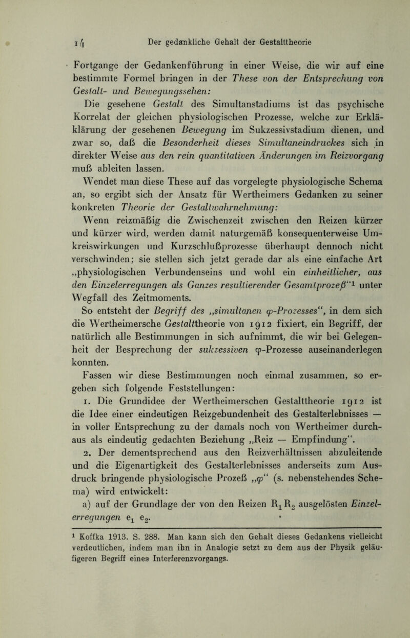 Fortgange der Gedankenführung in einer Weise, die wir auf eine bestimmte Formel bringen in der These von der Entsprechung von Gestalt- und Bewegungssehen: Die gesehene Gestalt des Simultanstadiums ist das psychische Korrelat der gleichen physiologischen Prozesse, welche zur Erklä- klärung der gesehenen Bewegung im Sukzessivstadium dienen, und zwar so, daß die Besonderheit dieses Simultaneindruckes sich in direkter Weise aus den rein quantitativen Änderungen im Reizvorgang muß ableiten lassen. Wendet man diese These auf das vorgelegte physiologische Schema an, so ergibt sich der Ansatz für Wertheimers Gedanken zu seiner konkreten Theorie der Gestaltwahrnehmung: Wenn reizmäßig die Zwischenzeit zwischen den Reizen kürzer und kürzer wird, werden damit naturgemäß konsequenterweise Um¬ kreiswirkungen und Kurzschlußprozesse überhaupt dennoch nicht verschwinden; sie stellen sich jetzt gerade dar als eine einfache Art „physiologischen Verbundenseins und wohl ein einheitlicher, aus den Einzelerregungen als Ganzes resultierender Gesamtprozeß“1 unter Wegfall des Zeitmoments. So entsteht der Begriff des „simultanen qp-Prozesses“, in dem sich die Wertheimersche Gestaltiheorie von 1912 fixiert, ein Begriff, der natürlich alle Bestimmungen in sich aufnimmt, die wir bei Gelegen¬ heit der Besprechung der sukzessiven cp-Prozesse auseinanderlegen konnten. Fassen wir diese Bestimmungen noch einmal zusammen, so er¬ geben sich folgende Feststellungen: 1. Die Grundidee der Wertheimerschen Gestalttheorie 1912 ist die Idee einer eindeutigen Reizgebundenheit des Gestalterlebnisses — in voller Entsprechung zu der damals noch von Wertheimer durch¬ aus als eindeutig gedachten Beziehung „Reiz — Empfindung“. 2. Der dementsprechend aus den Reizverhältnissen abzuleitende und die Eigenartigkeit des Gestalterlebnisses anderseits zum Aus¬ druck bringende physiologische Prozeß „cp“ (s. nebenstehendes Sche¬ ma) wird entwickelt: a) auf der Grundlage der von den Reizen R-j^ R2 ausgelösten Einzel¬ erregungen e-j^ e2. 1 Koffka 1913. S. 288. Man kann sich den Gehalt dieses Gedankens vielleicht verdeutlichen, indem man ihn in Analogie setzt zu dem aus der Physik geläu¬ figeren Begriff eines Interferenzvorgangs.