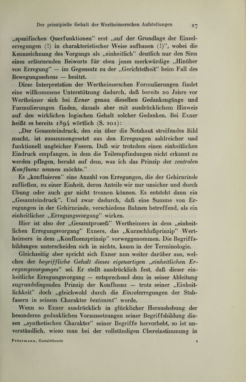 x7 „spezifischen Querfunktionen“ erst „auf der Grundlage der Einzel¬ erregungen (!) in charakteristischer Weise aufbauen (!)“, wobei die Kennzeichnung des Vorgangs als „einheitlich“ deutlich nur den Sinn eines erläuternden Beiworts für eben jenes merkwürdige „Hinüber von Erregung“ — im Gegensatz zu der „Gerichtetheit“ beim Fall des Bewegungssehens — besitzt. Diese Interpretation der Wertheimerschen Formulierungen findet eine willkommene Unterstützung dadurch, daß bereits 20 Jahre vor Wertheimer sich bei Exner genau dieselben Gedankengänge und Formulierungen finden, damals aber mit ausdrücklichem Hinweis auf den wirklichen logischen Gehalt solcher Gedanken. Bei Exner heißt es bereits 1894 wörtlich (S. 201): „Der Gesamteindruck, den ein über die Netzhaut streifendes Bild macht, ist zusammengesetzt aus den Erregungen zahlreicher und funktionell ungleicher Fasern. Daß wir trotzdem einen einheitlichen Eindruck empfangen, in dem die Teilempfindungen nicht erkannt zu werden pflegen, beruht auf dem, was ich das Prinzip der zentralen Konfluenz nennen möchte.“ Es „konfluieren“ eine Anzahl von Erregungen, die der Gehirnrinde zufließen, zu einer Einheit, deren Anteile wir nur unsicher und durch Übung oder auch gar nicht trennen können. Es entsteht dann ein „Gesamteindruck“. Und zwar dadurch, daß eine Summe von Er¬ regungen in der Gehirnrinde, verschiedene Bahnen betreffend, als ein einheitlicher „Erregungsvorgang“ wirken. Hier ist also der „Gesamtprozeß“ Wertheimers in dem „einheit¬ lichen Erregungsvorgang“ Exners, das „Kurzschlußprinzip“ Wert¬ heimers in dem „Konfluenzprinzip“ vorweggenommen. Die Begriffs¬ bildungen unterscheiden sich in nichts, kaum in der Terminologie. Gleichzeitig aber spricht sich Exner nun weiter darüber aus, wel¬ ches der begriffliche Gehalt dieses eigenartigen „einheitlichen Er¬ regungsvorganges“ sei. Er stellt ausdrücklich fest, daß dieser ein¬ heitliche Erregungsvorgang — entsprechend dem in seiner Ableitung zugrundeliegenden Prinzip der Konfluenz — trotz seiner „Einheit¬ lichkeit“ doch „gleichwohl durch die Einzelerregungen der Stab¬ fasern in seinem Charakter bestimmt“ werde. Wenn so Exner ausdrücklich in glücklicher Heraushebung der besonderen gedanklichen Voraussetzungen seiner Begriffsbildung die¬ sen „synthetischen Charakter“ seiner Begriffe hervorhebt, so ist un¬ verständlich, wieso man bei der vollständigen Übereinstimmung in Petermann, Gestalttheorie