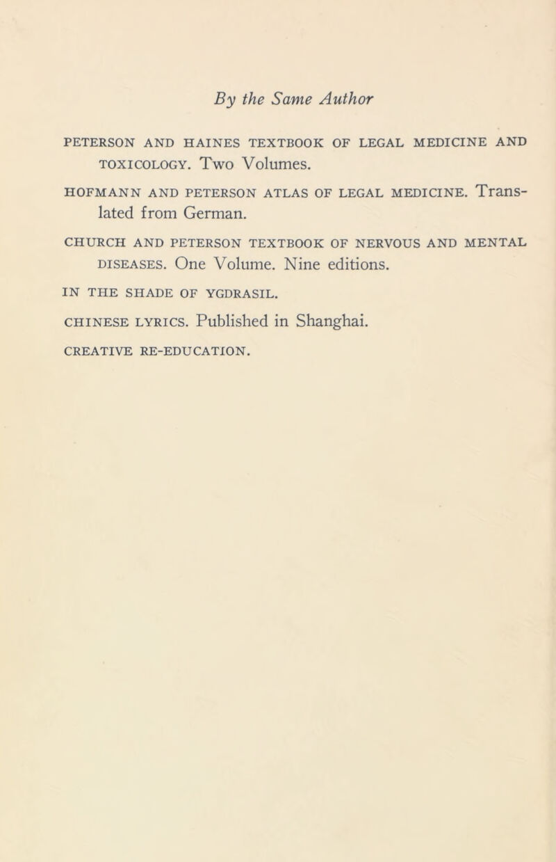 By the Same Author PETERSON AND HAINES TEXTBOOK OF LEGAL MEDICINE AND toxicology. Two Volumes. HOFMANN AND PETERSON ATLAS OF LEGAL MEDICINE. Trans- lated from German. CHURCH AND PETERSON TEXTBOOK OF NERVOUS AND MENTAL diseases. One Volume. Nine editions. IN THE SHADE OF YGDRASIL. Chinese lyrics. Published in Shanghai.