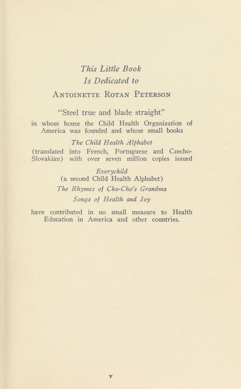 This Little Book Is Dedicated to Antoinette Rotan Peterson “Steel true and blade straight” in whose house the Child Health Organization of America was founded and whose small books The Child Health Alphabet (translated into French, Portuguese and Czecho- slovakian) with over seven million copies issued Everychild (a second Child Health Alphabet) The Rhymes of Cho-Cho’s Grandma Songs of Health and Joy have contributed in no small measure to Health Education in America and other countries.