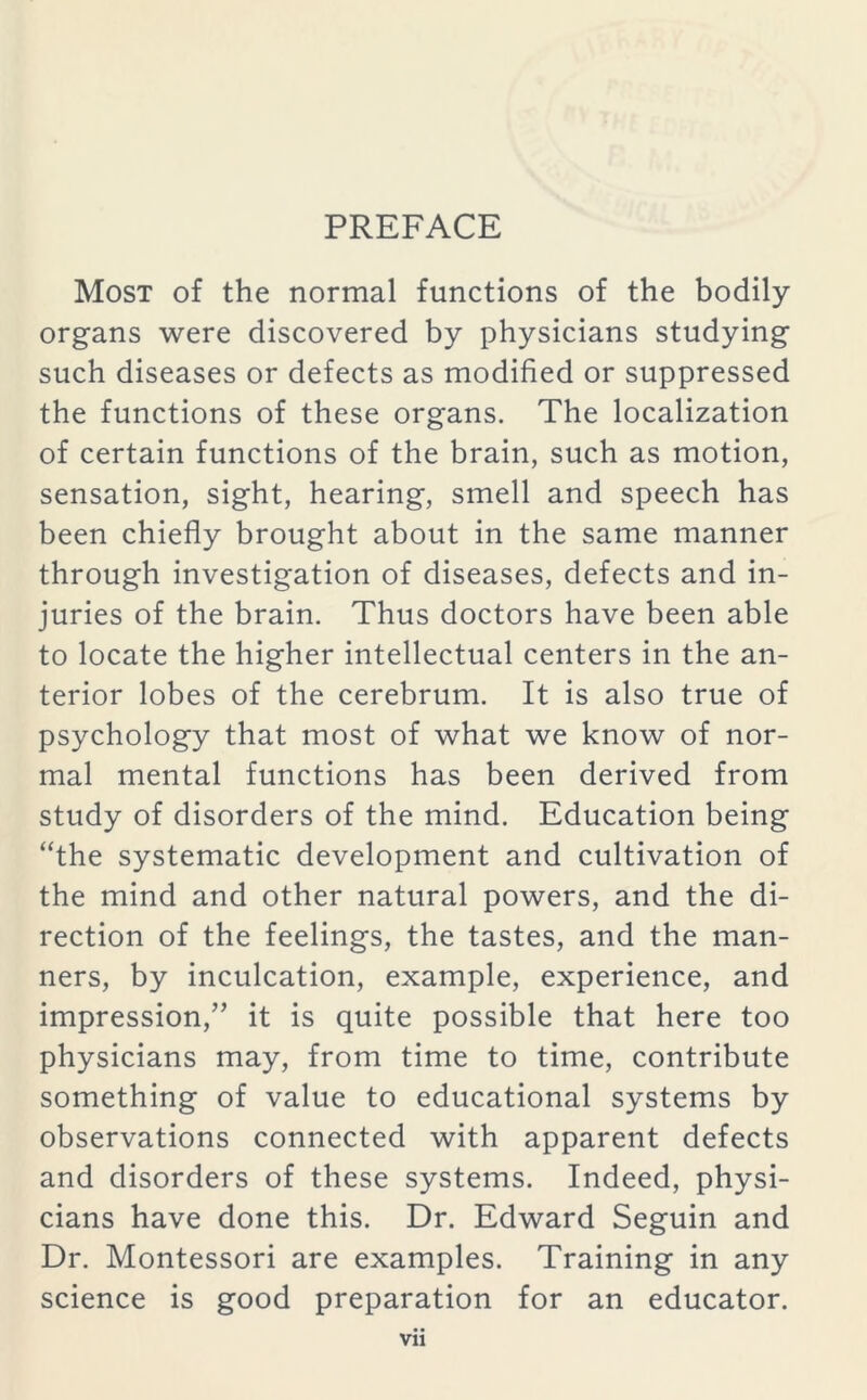 PREFACE Most of the normal functions of the bodily organs were discovered by physicians studying such diseases or defects as modified or suppressed the functions of these organs. The localization of certain functions of the brain, such as motion, sensation, sight, hearing, smell and speech has been chiefly brought about in the same manner through investigation of diseases, defects and in- juries of the brain. Thus doctors have been able to locate the higher intellectual centers in the an- terior lobes of the cerebrum. It is also true of psychology that most of what we know of nor- mal mental functions has been derived from study of disorders of the mind. Education being “the systematic development and cultivation of the mind and other natural powers, and the di- rection of the feelings, the tastes, and the man- ners, by inculcation, example, experience, and impression,” it is quite possible that here too physicians may, from time to time, contribute something of value to educational systems by observations connected with apparent defects and disorders of these systems. Indeed, physi- cians have done this. Dr. Edward Seguin and Dr. Montessori are examples. Training in any science is good preparation for an educator.