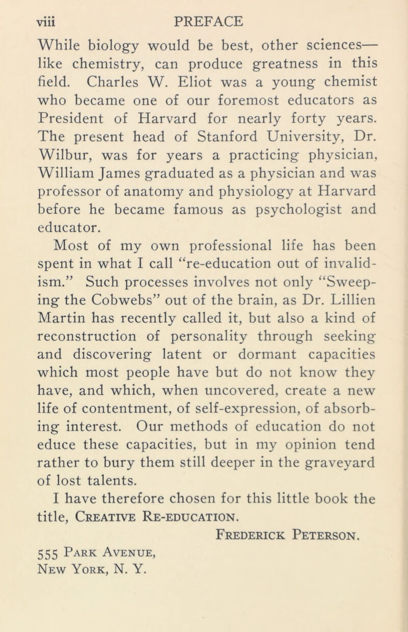 While biology would be best, other sciences— like chemistry, can produce greatness in this field. Charles W. Eliot was a young chemist who became one of our foremost educators as President of Harvard for nearly forty years. The present head of Stanford University, Dr. Wilbur, was for years a practicing physician, William James graduated as a physician and was professor of anatomy and physiology at Harvard before he became famous as psychologist and educator. Most of my own professional life has been spent in what I call “re-education out of invalid- ism.” Such processes involves not only “Sweep- ing the Cobwebs” out of the brain, as Dr. Lillien Martin has recently called it, but also a kind of reconstruction of personality through seeking and discovering latent or dormant capacities which most people have but do not know they have, and which, when uncovered, create a new life of contentment, of self-expression, of absorb- ing interest. Our methods of education do not educe these capacities, but in my opinion tend rather to bury them still deeper in the graveyard of lost talents. I have therefore chosen for this little book the title, Creative Re-education. Frederick Peterson. 555 Park Avenue, New York, N. Y.