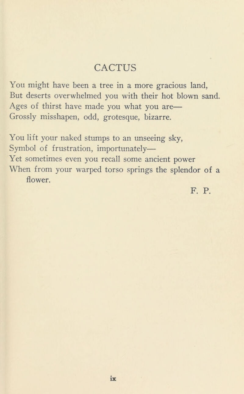 CACTUS You might have been a tree in a more gracious land, But deserts overwhelmed you with their hot blown sand. Ages of thirst have made you what you are— Grossly misshapen, odd, grotesque, bizarre. You lift your naked stumps to an unseeing sky, Symbol of frustration, importunately— Yet sometimes even you recall some ancient power When from your warped torso springs the splendor of a flower. F. P.