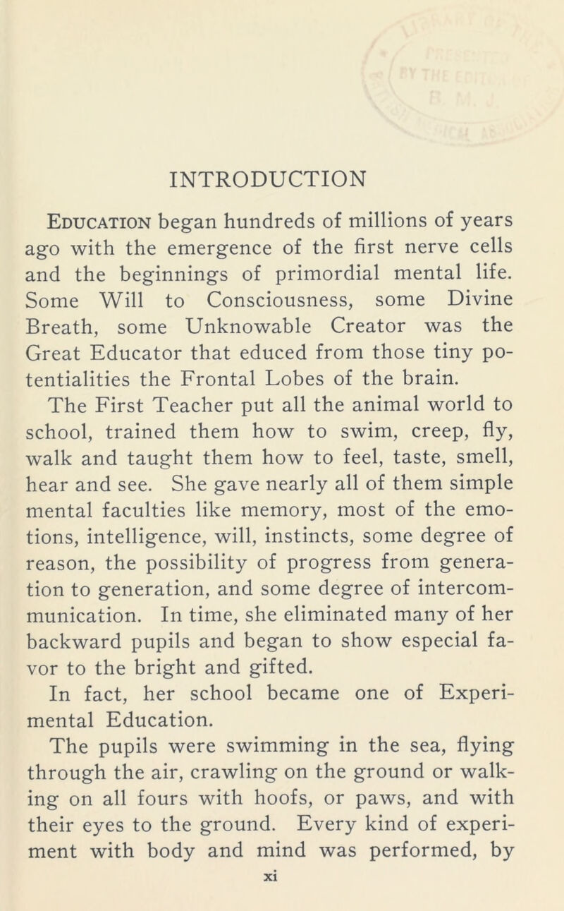 INTRODUCTION Education began hundreds of millions of years ago with the emergence of the first nerve cells and the beginnings of primordial mental life. Some Will to Consciousness, some Divine Breath, some Unknowable Creator was the Great Educator that educed from those tiny po- tentialities the Frontal Lobes of the brain. The First Teacher put all the animal world to school, trained them how to swim, creep, fly, walk and taught them how to feel, taste, smell, hear and see. She gave nearly all of them simple mental faculties like memory, most of the emo- tions, intelligence, will, instincts, some degree of reason, the possibility of progress from genera- tion to generation, and some degree of intercom- munication. In time, she eliminated many of her backward pupils and began to show especial fa- vor to the bright and gifted. In fact, her school became one of Experi- mental Education. The pupils were swimming in the sea, flying through the air, crawling on the ground or walk- ing on all fours with hoofs, or paws, and with their eyes to the ground. Every kind of experi- ment with body and mind was performed, by