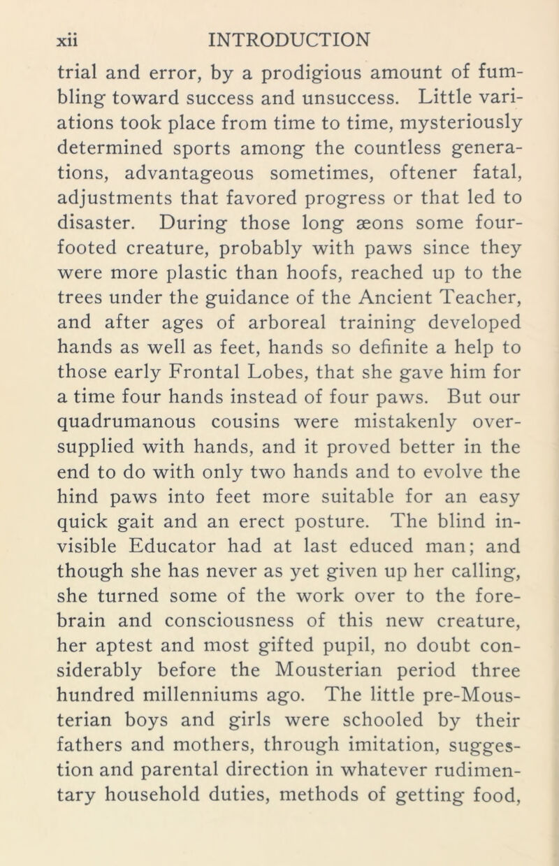 trial and error, by a prodigious amount of fum- bling toward success and unsuccess. Little vari- ations took place from time to time, mysteriously determined sports among the countless genera- tions, advantageous sometimes, oftener fatal, adjustments that favored progress or that led to disaster. During those long aeons some four- footed creature, probably with paws since they were more plastic than hoofs, reached up to the trees under the guidance of the Ancient Teacher, and after ages of arboreal training developed hands as well as feet, hands so definite a help to those early Frontal Lobes, that she gave him for a time four hands instead of four paws. But our quadrumanous cousins were mistakenly over- supplied with hands, and it proved better in the end to do with only two hands and to evolve the hind paws into feet more suitable for an easy quick gait and an erect posture. The blind in- visible Educator had at last educed man; and though she has never as yet given up her calling, she turned some of the work over to the fore- brain and consciousness of this new creature, her aptest and most gifted pupil, no doubt con- siderably before the Mousterian period three hundred millenniums ago. The little pre-Mous- terian boys and girls were schooled by their fathers and mothers, through imitation, sugges- tion and parental direction in whatever rudimen- tary household duties, methods of getting food,