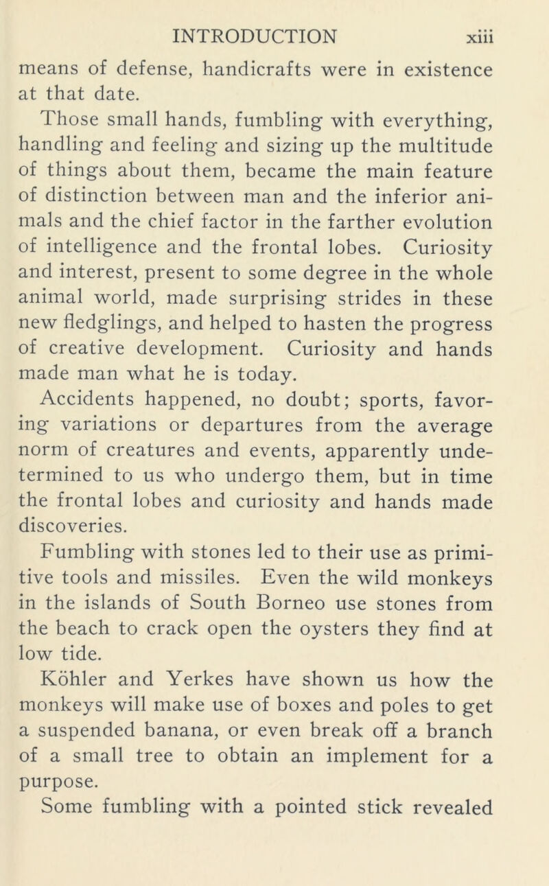 means of defense, handicrafts were in existence at that date. Those small hands, fumbling with everything, handling and feeling and sizing up the multitude of things about them, became the main feature of distinction between man and the inferior ani- mals and the chief factor in the farther evolution of intelligence and the frontal lobes. Curiosity and interest, present to some degree in the whole animal world, made surprising strides in these new fledglings, and helped to hasten the progress of creative development. Curiosity and hands made man what he is today. Accidents happened, no doubt; sports, favor- ing variations or departures from the average norm of creatures and events, apparently unde- termined to us who undergo them, but in time the frontal lobes and curiosity and hands made discoveries. Fumbling with stones led to their use as primi- tive tools and missiles. Even the wild monkeys in the islands of South Borneo use stones from the beach to crack open the oysters they find at low tide. Kohler and Yerkes have shown us how the monkeys will make use of boxes and poles to get a suspended banana, or even break off a branch of a small tree to obtain an implement for a purpose. Some fumbling with a pointed stick revealed